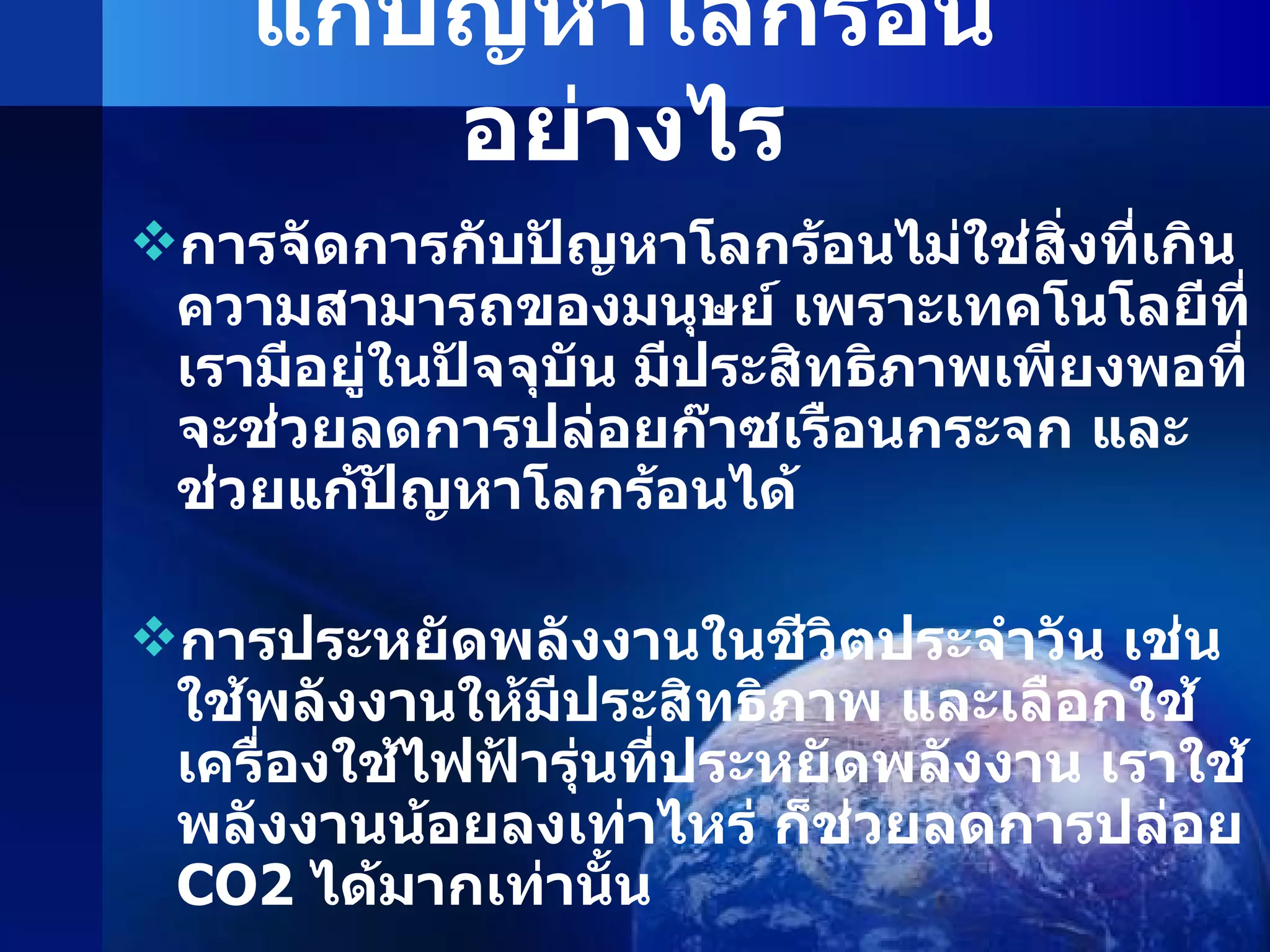 แก้ปัญหาโลกร้อนอย่างไร การจัดการกับปัญหาโลกร้อนไม่ใช่สิ่งที่เกินความสามารถของมนุษย์ เพราะเทคโนโลยีที่เรามีอยู่ในปัจจุบัน มีประสิทธิภาพเพียงพอที่จะช่วยลดการปล่อยก๊าซเรือนกระจก และช่วยแก้ปัญหาโลกร้อนได้ การประหยัดพลังงานในชีวิตประจำวัน เช่น ใช้พลังงานให้มีประสิทธิภาพ และเลือกใช้เครื่องใช้ไฟฟ้ารุ่นที่ประหยัดพลังงาน เราใช้พลังงานน้อยลงเท่าไหร่ ก็ช่วยลดการปล่อย  CO2   ได้มากเท่านั้น การใช้พลังงานจากแหล่งพลังงานสะอาด เช่น พลังงานแสงอาทิตย์ และพลังงานชีวมวล  ( แกลบ ชานอ้อย มันสำปะหลัง ฟืน ฯลฯ )  ก็เป็นอีกหนึ่งทางออกที่ดี ที่ช่วยลดการปล่อย  CO2   ซึ่งเหมาะสมกับประเทศไทย   