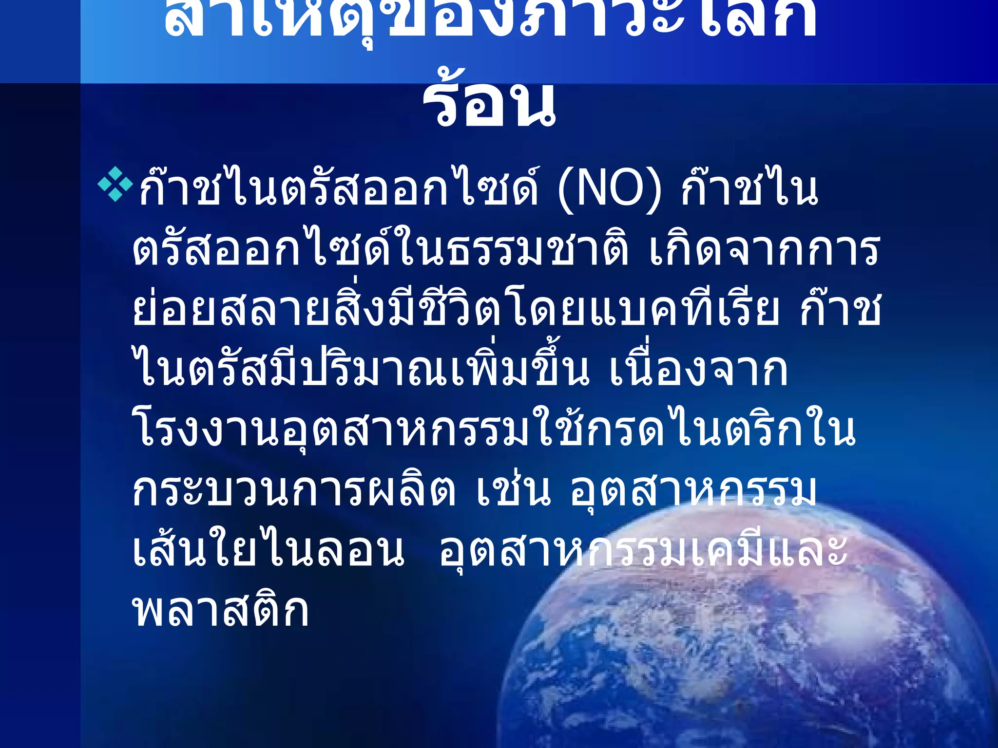 สาเหตุของภาวะโลกร้อน ก๊าชไนตรัสออกไซด์  ( NO )   ก๊าชไนตรัสออกไซด์ในธรรมชาติ เกิดจากการย่อยสลายสิ่งมีชีวิตโดยแบคทีเรีย ก๊าชไนตรัสมีปริมาณเพิ่มขึ้น เนื่องจากโรงงานอุตสาหกรรมใช้กรดไนตริกในกระบวนการผลิต เช่น อุตสาหกรรมเส้นใยไนลอน  อุตสาหกรรมเคมีและพลาสติก 