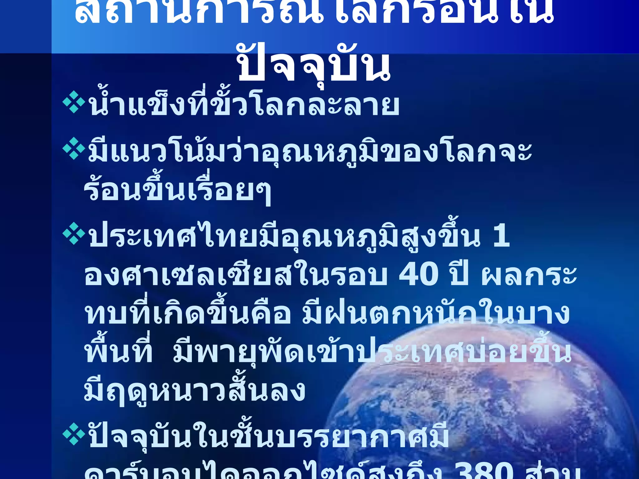 สถานการณ์โลกร้อนในปัจจุบัน น้ำแข็งที่ขั้วโลกละลาย มีแนวโน้มว่าอุณหภูมิของโลกจะร้อนขึ้นเรื่อยๆ ประเทศไทยมีอุณหภูมิสูงขึ้น  1  องศาเซลเซียสในรอบ  40  ปี ผลกระทบที่เกิดขึ้นคือ มีฝนตกหนักในบางพื้นที่  มีพายุพัดเข้าประเทศบ่อยขึ้น  มีฤดูหนาวสั้นลง ปัจจุบันในชั้นบรรยากาศมีคาร์บอนไดออกไซด์สูงถึง  380  ส่วนในล้านส่วน หลายพื้นที่มีอากาศแปรปรวน มีพายุเกิดขึ้นบ่อยครั้ง 