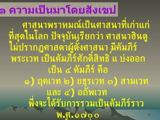 ศาสนาพราหมณ์เป็นศาสนาที่เก่าแก่ที่สุดในโลก ปัจจุบันเรียกว่า ศาสนาฮินดู ไม่ปรากฏศาสดาผู้ตั้งศาสนา มีคัมภีร์  พระเวท เป็นคัมภีร์ศักดิ์สิทธิ์ แบ่งออกเป็น ๔ คัมภีร์  คือ ๑ )  ฤคเวท ๒ )  ยชุรเวท ๓ )  สามเวท และ ๔ )  อถัพเวท  พึ่งจะได้รับการรวมเป็นคัมภีร์ราว พ . ศ . ๑๗๐๐ ๓ คัมภีร์แรก มีเนื้อหาเกี่ยวกับการเคารพ ยกย่องพระเจ้า  ส่วนคัมภีร์ที่ ๔ เป็นคัมภีร์ที่ใช้สวดเพื่อความเป็นสิริมงคลและใช้สวดเพื่อทำลายผู้อื่น เป็นที่มาของไสยาศาสตร์ ๒ . ๓ . ๑ ความเป็นมาโดยสังเขป 