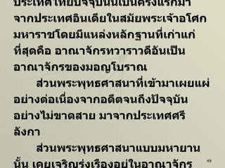 นักวิชาการมีความเชื่อกันว่า พุทธศาสนาเถรวาทที่เข้ามาสู่ดินแดนในประเทศไทยปัจจุบันนี้เป็นครั้งแรกมาจากประเทศอินเดียในสมัยพระเจ้าอโศกมหาราชโดยมีแหล่งหลักฐานที่เก่าแก่ที่สุดคือ อาณาจักรทวาราวดีอันเป็นอาณาจักรของมอญโบราณ ส่วนพระพุทธศาสนาที่เข้ามาเผยแผ่อย่างต่อเนื่องจากอดีตจนถึงปัจจุบันอย่างไม่ขาดสาย มาจากประเทศศรีลังกา ส่วนพระพุทธศาสนาแบบมหายานนั้น เคยเจริญรุ่งเรืองอยู่ในอาณาจักรตอนใต้ของประเทศไทยที่รู้จักกันในนามว่ “ศรีวิชัย”  