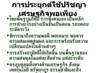 การประยุกต์ใช้ปรัชญาเศรษฐกิจพอเพียง   โดยพื้นฐานก็คือ การพึ่งตนเอง เป็นหลัก การทำอะไรอย่างเป็นขั้นเป็นตอน รอบคอบ ระมัดระวัง พิจารณาถึงความพอดี พอเหมาะ พอควร ความสมเหตุสมผล และการพร้อมรับความเปลี่ยนแปลงในด้านต่างๆ การสร้างสามัคคีให้เกิดขึ้น บนพื้นฐานของความสมดุลในแต่ละสัดส่วน แต่ละระดับ ครอบคลุมทั้งทางด้านเศรษฐกิจ สังคม เทคโนโลยี ทรัพยากร ธรรมชาติและสิ่งแวดล้อม รวมถึงจิตใจ และวัฒนธรรม 