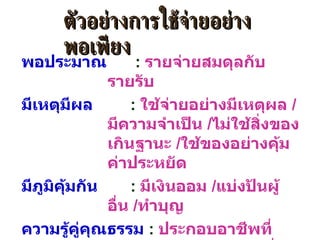 พอประมาณ   :  รายจ่ายสมดุลกับรายรับ มีเหตุมีผล   :  ใช้จ่ายอย่างมีเหตุผล  / มีความจำเป็น  / ไม่ใช้สิ่งของเกินฐานะ  / ใช้ของอย่างคุ้มค่าประหยัด มีภูมิคุ้มกัน   :  มีเงินออม  / แบ่งปันผู้อื่น  / ทำบุญ ความรู้คู่คุณธรรม   :  ประกอบอาชีพที่สุจริต ด้วยความขยันหมั่นเพียร ใช้สติปัญญาในการตัดสินใจและดำเนินการต่างๆ เพื่อให้เท่าทันต่อการเปลี่ยนแปลง ตัวอย่างการใช้จ่ายอย่างพอเพียง 