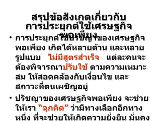 สรุปข้อสังเกตเกี่ยวกับ การประยุกต์ใช้เศรษฐกิจพอเพียง การประยุกต์ใช้ปรัชญาของเศรษฐกิจพอเพียง เกิดได้หลายด้าน และหลายรูปแบบ  ไม่มีสูตรสำเร็จ   แต่ละคนจะต้องพิจารณา ปรับใช้  ตามความเหมาะสม ให้สอดคล้องกับเงื่อนไข และสภาวะที่ตนเผชิญอยู่ ปรัชญาของเศรษฐกิจพอเพียง จะช่วยให้เรา  “ฉุกคิด”  ว่ามีทางเลือกอีกทางหนึ่ง ที่จะช่วยให้เกิดความยั่งยืน มั่นคง และสมดุลในระยะยาว 