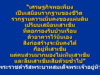 “ เศรษฐกิจพอเพียง เป็นเสมือนรากฐานของชีวิต   รากฐานความมั่นคงของแผ่นดิน เปรียบเสมือนเสาเข็ม ที่ตอกรองรับบ้านเรือน ตัวอาคารไว้นั่นเอง สิ่งก่อสร้างจะมั่นคงได้ ก็อยู่ที่เสาเข็ม แต่คนส่วนมากมองไม่เห็นเสาเข็ม และลืมเสาเข็มเสียด้วยซ้ำไป ” พระราชดำรัสพระบาทสมเด็จพระเจ้าอยู่หัว 