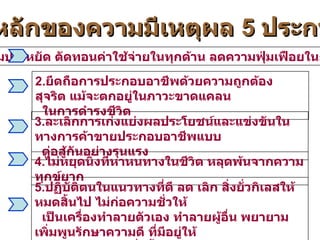 หลักของความมีเหตุผล  5  ประการ 1. ยึดความประหยัด ตัดทอนค่าใช้จ่ายในทุกด้าน ลดความฟุ่มเฟือยในการดำรงชีวิต 2. ยึดถือการประกอบอาชีพด้วยความถูกต้อง สุจริต แม้จะตกอยู่ในภาวะขาดแคลน ในการดำรงชีวิต 3. ละเลิกการเก่งแย่งผลประโยชน์และแข่งขันในทางการค้าขายประกอบอาชีพแบบ ต่อสู้กันอย่างรุนแรง 4. ไม่หยุดนิ่งที่หาหนทางในชีวิต หลุดพ้นจากความทุกข์ยาก 5. ปฏิบัติตนในแนวทางที่ดี ลด เลิก สิ่งยั่วกิเลสให้หมดสิ้นไป ไม่ก่อความชั่วให้ เป็นเครื่องทำลายตัวเอง ทำลายผู้อื่น พยายามเพิ่มพูนรักษาความดี ที่มีอยู่ให้ งอกงามสมบูรณ์ยิ่งขึ้น 