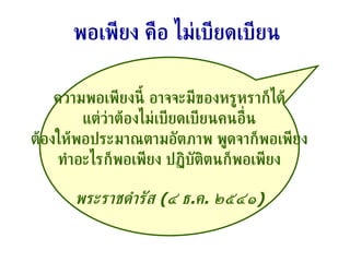 ความพอเพียงนี้ อาจจะมีของหรูหราก็ได้ แต่ว่าต้องไม่เบียดเบียนคนอื่น ต้องให้พอประมาณตามอัตภาพ พูดจาก็พอเพียง ทำอะไรก็พอเพียง ปฏิบัติตนก็พอเพียง พระราชดำรัส  ( ๔ ธ . ค .  ๒๕๔๑ ) พอเพียง คือ ไม่เบียดเบียน 