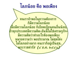 คนเราถ้าพอในความต้องการ  ก็มีความโลภน้อย เมื่อมีความโลภน้อย ก็เบียดเบียนคนอื่นน้อย . ถ้าทุกประเทศมีความคิด - อันนี้ไม่ใช่เศรษฐกิจ - มีความคิดว่าทำอะไรต้องพอเพียง หมายความว่า พอประมาณ ไม่สุดโต่ง ไม่โลภอย่างมาก คนเราก็อยู่เป็นสุข . พระราชดำรัส  ( ๔ ธ . ค .  ๒๕๔๑ ) โลภน้อย คือ พอเพียง 