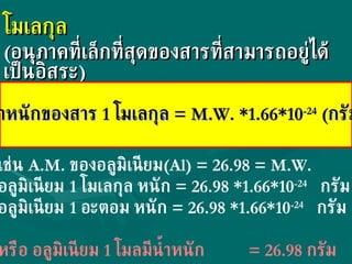 โมเลกุล  ( อนุภาคที่เล็กที่สุดของสารที่สามารถอยู่ได้เป็นอิสระ ) น้ำหนักของสาร  1  โมเลกุล  = M.W. *1.66*10 -24   ( กรัม ) เช่น  A.M.  ของอลูมิเนียม (Al)   =  26.98  = M.W. อลูมิเนียม  1  โมเลกุล หนัก  = 26.98 *1.66*10 -24   กรัม อลูมิเนียม  1  อะตอม หนัก  = 26.98 *1.66*10 -24   กรัม หรือ อลูมิเนียม  1  โมลมีน้ำหนัก    = 26.98  กรัม 