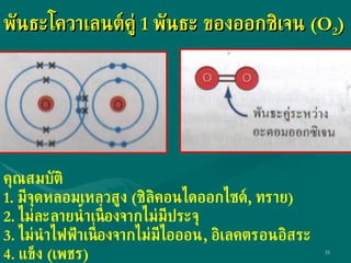 พันธะโควาเลนต์คู่  1  พันธะ ของออกซิเจน  (O 2 ) คุณสมบัติ 1.  มีจุดหลอมเหลวสูง  ( ซิลิคอนไดออกไซด์ ,  ทราย ) 2.  ไม่ละลายน้ำเนื่องจากไม่มีประจุ 3.  ไม่นำไฟฟ้าเนื่องจากไม่มีไอออน ,  อิเลคตรอนอิสระ 4.  แข็ง  ( เพชร ) 