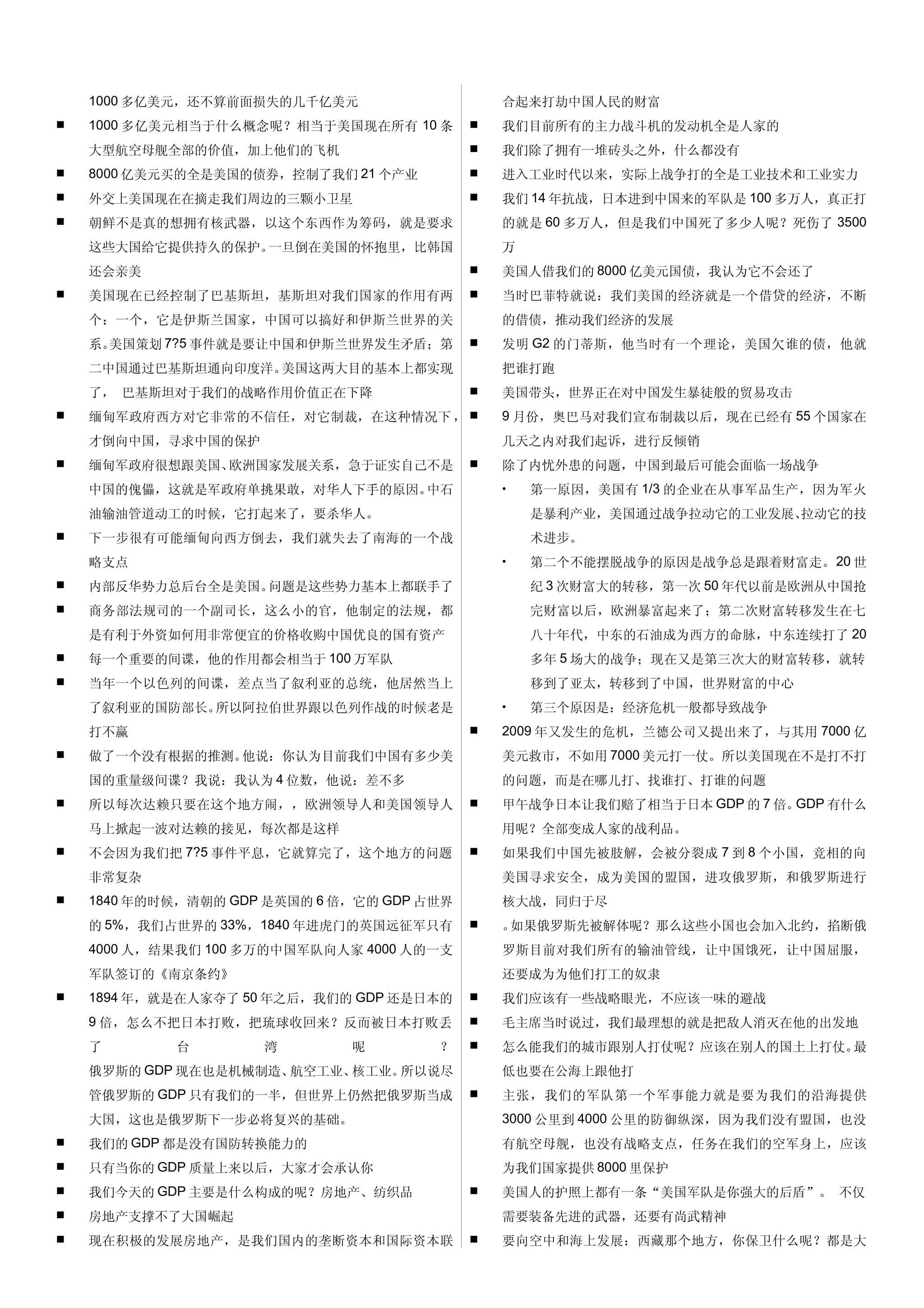 1000 多亿美元，还不算前面损失的几千亿美元                     合起来打劫中国人民的财富
   1000 多亿美元相当于什么概念呢？相当于美国现在所有 10 条           我们目前所有的主力战斗机的发动机全是人家的
    大型航空母舰全部的价值，加上他们的飞机                        我们除了拥有一堆砖头之外，什么都没有
   8000 亿美元买的全是美国的债券，控制了我们 21 个产业             进入工业时代以来，实际上战争打的全是工业技术和工业实力
   外交上美国现在在摘走我们周边的三颗小卫星                       我们 14 年抗战，日本进到中国来的军队是 100 多万人，真正打
   朝鲜不是真的想拥有核武器，以这个东西作为筹码，就是要求                 的就是 60 多万人，但是我们中国死了多少人呢？死伤了 3500
    这些大国给它提供持久的保护。一旦倒在美国的怀抱里，比韩国                万
    还会亲美                                       美国人借我们的 8000 亿美元国债，我认为它不会还了
   美国现在已经控制了巴基斯坦，基斯坦对我们国家的作用有两                当时巴菲特就说：我们美国的经济就是一个借贷的经济，不断
    个：一个，它是伊斯兰国家，中国可以搞好和伊斯兰世界的关                 的借债，推动我们经济的发展
    系。美国策划 7?5 事件就是要让中国和伊斯兰世界发生矛盾；第            发明 G2 的门蒂斯，他当时有一个理论，美国欠谁的债，他就
    二中国通过巴基斯坦通向印度洋。美国这两大目的基本上都实现                把谁打跑
    了， 巴基斯坦对于我们的战略作用价值正在下降                     美国带头，世界正在对中国发生暴徒般的贸易攻击
   缅甸军政府西方对它非常的不信任，对它制裁，在这种情况下 ，              9 月份，奥巴马对我们宣布制裁以后，现在已经有 55 个国家在
    才倒向中国，寻求中国的保护                               几天之内对我们起诉，进行反倾销
   缅甸军政府很想跟美国、欧洲国家发展关系，急于证实自己不是               除了内忧外患的问题，中国到最后可能会面临一场战争
    中国的傀儡，这就是军政府单挑果敢，对华人下手的原因。中石                •   第一原因，美国有 1/3 的企业在从事军品生产，因为军火
    油输油管道动工的时候，它打起来了，要杀华人。                          是暴利产业，美国通过战争拉动它的工业发展、拉动它的技
   下一步很有可能缅甸向西方倒去，我们就失去了南海的一个战                     术进步。
    略支点                                         •   第二个不能摆脱战争的原因是战争总是跟着财富走。 20 世
   内部反华势力总后台全是美国。问题是这些势力基本上都联手了                    纪 3 次财富大的转移，第一次 50 年代以前是欧洲从中国抢
   商务部法规司的一个副司长，这么小的官，他制定的法规，都                     完财富以后，欧洲暴富起来了；第二次财富转移发生在七
    是有利于外资如何用非常便宜的价格收购中国优良的国有资产                     八十年代，中东的石油成为西方的命脉，中东连续打了 20
   每一个重要的间谍，他的作用都会相当于 100 万军队                      多年 5 场大的战争；现在又是第三次大的财富转移，就转
   当年一个以色列的间谍，差点当了叙利亚的总统，他居然当上                     移到了亚太，转移到了中国，世界财富的中心
    了叙利亚的国防部长。所以阿拉伯世界跟以色列作战的时候老是                •   第三个原因是：经济危机一般都导致战争
    打不赢                                        2009 年又发生的危机，兰德公司又提出来了，与其用 7000 亿
   做了一个没有根据的推测。他说：你认为目前我们中国有多少美                美元救市，不如用 7000 美元打一仗。所以美国现在不是打不打
    国的重量级间谍？我说：我认为 4 位数，他说：差不多                  的问题，而是在哪儿打、找谁打、打谁的问题
   所以每次达赖只要在这个地方闹，，欧洲领导人和美国领导人                甲午战争日本让我们赔了相当于日本 GDP 的 7 倍。GDP 有什么
    马上掀起一波对达赖的接见，每次都是这样                         用呢？全部变成人家的战利品。
   不会因为我们把 7?5 事件平息，它就算完了，这个地方的问题             如果我们中国先被肢解，会被分裂成 7 到 8 个小国，竞相的向
    非常复杂                                        美国寻求安全，成为美国的盟国，进攻俄罗斯，和俄罗斯进行
   1840 年的时候，清朝的 GDP 是英国的 6 倍，它的 GDP 占世界       核大战，同归于尽
    的 5%，我们占世界的 33%，1840 年进虎门的英国远征军只有          。如果俄罗斯先被解体呢？那么这些小国也会加入北约，掐断俄
    4000 人，结果我们 100 多万的中国军队向人家 4000 人的一支        罗斯目前对我们所有的输油管线，让中国饿死，让中国屈服，
    军队签订的《南京条约》                                 还要成为为他们打工的奴隶
   1894 年，就是在人家夺了 50 年之后，我们的 GDP 还是日本的        我们应该有一些战略眼光，不应该一味的避战
    9 倍，怎么不把日本打败，把琉球收回来？反而被日本打败丢               毛主席当时说过，我们最理想的就是把敌人消灭在他的出发地
    了       台        湾        呢        ？       怎么能我们的城市跟别人打仗呢？应该在别人的国土上打仗。最
    俄罗斯的 GDP 现在也是机械制造、航空工业、核工业。所以说尽             低也要在公海上跟他打
    管俄罗斯的 GDP 只有我们的一半，但世界上仍然把俄罗斯当成             主张，我们的军队第一个军事能力就是要为我们的沿海提供
    大国，这也是俄罗斯下一步必将复兴的基础。                        3000 公里到 4000 公里的防御纵深，因为我们没有盟国，也没
   我们的 GDP 都是没有国防转换能力的                         有航空母舰，也没有战略支点，任务在我们的空军身上，应该
   只有当你的 GDP 质量上来以后，大家才会承认你                    为我们国家提供 8000 里保护
   我们今天的 GDP 主要是什么构成的呢？房地产、纺织品                美国人的护照上都有一条“美国军队是你强大的后盾”。 不仅
   房地产支撑不了大国崛起                                 需要装备先进的武器，还要有尚武精神
   现在积极的发展房地产，是我们国内的垄断资本和国际资本联                要向空中和海上发展：西藏那个地方，你保卫什么呢？都是大
 