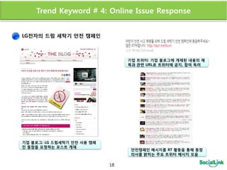 Trend Keyword # 4: Online Issue Response


LG전자의 드럼 세탁기 안전 캠페인



                                 기업 트위터: 기업 블로그에 개재된 내용의 제
                                 목과 관렦 URL로 트위터에 공지, 참여 독려




기업 블로그: LG 드럼세탁기 안전 사용 캠페
인 동참을 요청하는 포스트 게재
                                  안전캠페인 메시지를 RT 활동을 통해 동참
                                  의사를 밝히는 주요 트위터 메시지 모음

                            18
 