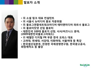 발표자 소개




• 現 소셜 링크 대표 컨설턴트
• 現 서울시 뉴미디어 홍보 자문위원
• 現 블로그연합네트워크미디어 태터앤미디어 파트너 블로그
• 現 블로터닷넷 선임 블로터
• 대한민국 100대 블로거 선정, 시사/비즈니스 분야,
(2009대한민국블로그어워드)
• 前 에델만 디지털 PR 부문 한국 오피스 대표
• 고려대, 연세대, 서강대, 이화여대, 서울여대 등 특강
• 한국생산성본부, 전경렦 국제경영연구원, 한국광고공사,
희망제작소 등 출강
 