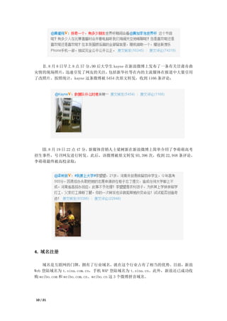 Ⅱ.8 月 8 日早上 8 点 57 分， 后大学生 kayne 在新浪微博上发布了一条有关甘肃舟曲
                       90
灾情的现场照片，    迅速引发了网友的关注，    包括新华社等在内的主流媒体在报道中大量引用
了改照片。按照统计，kayne 这条微博被 5454 次原文转发，收到 1166 条评论；




  Ⅲ.8 月 19 日 22 点 47 分，新媒体营销人士梁树新在新浪微博上简单介绍了李萌萌高考
招生事件，号召网友进行转发。此后，该微博被原文转发 93,396 次，收到 22,948 条评论，
李萌萌最终被高校录取；




4. 域名注册

    域名是互联网的门牌，拥有了行业域名，就在这个行业占有了相当的优势。目前，新浪
Web 登陆域名为 t.sina.com.cn，手机 WAP 登陆域名为 t.sina.cn。此外，新浪还已成功收
购 weibo.com 和 weibo.com.cn、weibo.cn 这 3 个微博拼音域名。




10 / 21
 
