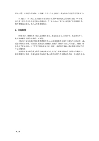 形成打通、互联的信息网络，互联网上任意一个地方都可以成为微博信息提交的发起地点；

  Ⅳ.通过与 LBS、社区、电子商务等服务的结合，微博不仅更充分的向 PC 里的 Web 渗透，
而且最主要的将充分向各类移动终端渗透， “平台+Apps” “OS+浏览器”
                      在       和        两大格局之中，
微博都将通过融合、嵌入占有重要的地位。


4. 市场格局

  DCCI 预计，微博未来不仅仅是新媒体平台，更是信息交互、应用分发、电子商务平台，
把微博理解成为媒体是狭隘、短视的。
  人际实时交互关系网络是微博逻辑的核心，   这就使得微博未来不可避免与社区会有一战，
战争的结果是微博、社区的互相渗透互相拥抱互相融合。微博与社区之间的进入、碰撞，既
是主动又是被动的。对于优势不同的主体来说，这是一场时间的赛跑，彼此都要利用对方的
不足打时间差。
  新浪微博未来将会成为最有影响力和参与度的   “源”如果开放协作方面做得比较成功，
                           ，
新浪微博可以更进一步成为商业平台的母体，  大量的应用与商业模式将从这一平台衍生出来。




20 / 21
 