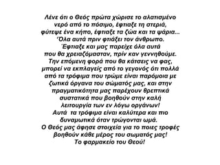 Λένε ότι ο Θεός πρώτα χώρισε το αλατισμένο νερό από το πόσιμο, έφτιαξε τη στεριά, φύτεψε ένα κήπο, έφτιαξε τα ζώα και τα ψάρια... ‘ Όλα αυτά πριν φτιάξει τον άνθρωπο. ΄Εφτιαξε και μας παρείχε όλα αυτά που θα χρειαζόμασταν, πρίν καν γεννηθούμε. Την επόμενη φορά που θα κάτσεις να φας, μπορεί να εκπλαγείς από το γεγονός ότι πολλά από τα τρόφιμα που τρώμε είναι παρόμοια με ζωτικά όργανα του σώματός μας, και στην πραγματικότητα μας παρέχουν θρεπτικά συστατικά που βοηθούν στην καλή λειτουργία των εν λόγω οργάνων! Αυτά  τα τρόφιμα είναι καλύτερα και πιο δυναμωτικά όταν τρώγονται ωμά.  Ο Θεός μας άφησε στοιχεία για το ποιες τροφές βοηθούν κάθε μέρος του σωματός μας! Το φαρμακείο του Θεού!   
