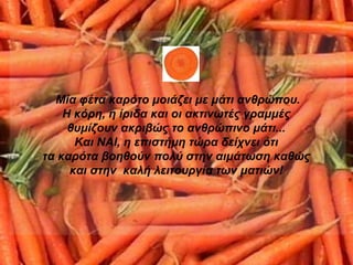 Μία φέτα καρότο μοιάζει με μάτι ανθρώπου. Η κόρη, η ίριδα και οι ακτινωτές γραμμές  θυμίζουν ακριβώς το ανθρώπινο μάτι...  Και ΝΑΙ, η επιστήμη τώρα δείχνει ότι  τα καρότα βοηθούν πολύ στην αιμάτωση   καθώς  και στην  καλή λειτουργία των ματιών!   