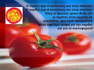 Η τομάτα έχει 4 κοιλότητες και είναι κόκκινη.  Η καρδιά έχει 4 κοιλότητες και είναι κόκκινη.  Όλες οι έρευνες έχουν δείξει ότι  οι τομάτες είναι γεμάτες με  λυκοπένιο, άρα είναι πραγματικά  πολύ ωφέλιμη τροφή για την καρδιά  και για το κυκλοφορικό! 