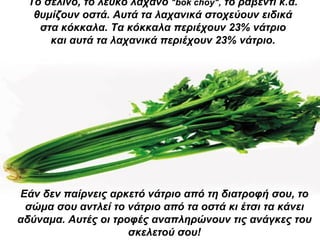 Το σέλινο, το λευκό λάχανο  " bok choy ",  το ραβέντι κ.ά.  θυμίζουν οστά. Αυτά τα λαχανικά στοχεύουν ειδικά  στα κόκκαλα. Τα κόκκαλα περιέχουν 23% νάτριο  και αυτά τα λαχανικά περιέχουν 23% νάτριο.   Εάν δεν παίρνεις αρκετό νάτριο από τη διατροφή σου, το σώμα σου αντλεί το νάτριο από τα οστά κι έτσι τα κάνει αδύναμα. Αυτές οι τροφές αναπληρώνουν τις ανάγκες του σκελετού σου! 