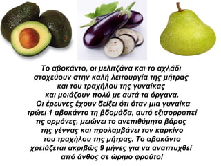 Το αβοκάντο, οι μελιτζάνα και το αχλάδι  στοχεύουν στην καλή λειτουργία της μήτρας  και του τραχήλου της γυναίκας  και μοιάζουν   πολύ με αυτά τα όργανα. Οι έρευνες έχουν δείξει ότι όταν μια γυναίκα τρώει 1 αβοκάντο τη βδομάδα, αυτό εξισορροπεί  τις ορμόνες, μειώνει το ανεπιθύμητο βάρος  της γέννας   και προλαμβάνει τον καρκίνο του τραχήλου της μήτρας. Το αβοκάντο  χρειάζεται ακριβώς 9 μήνες για να αναπτυχθεί  από άνθος σε ώριμο φρούτο! 