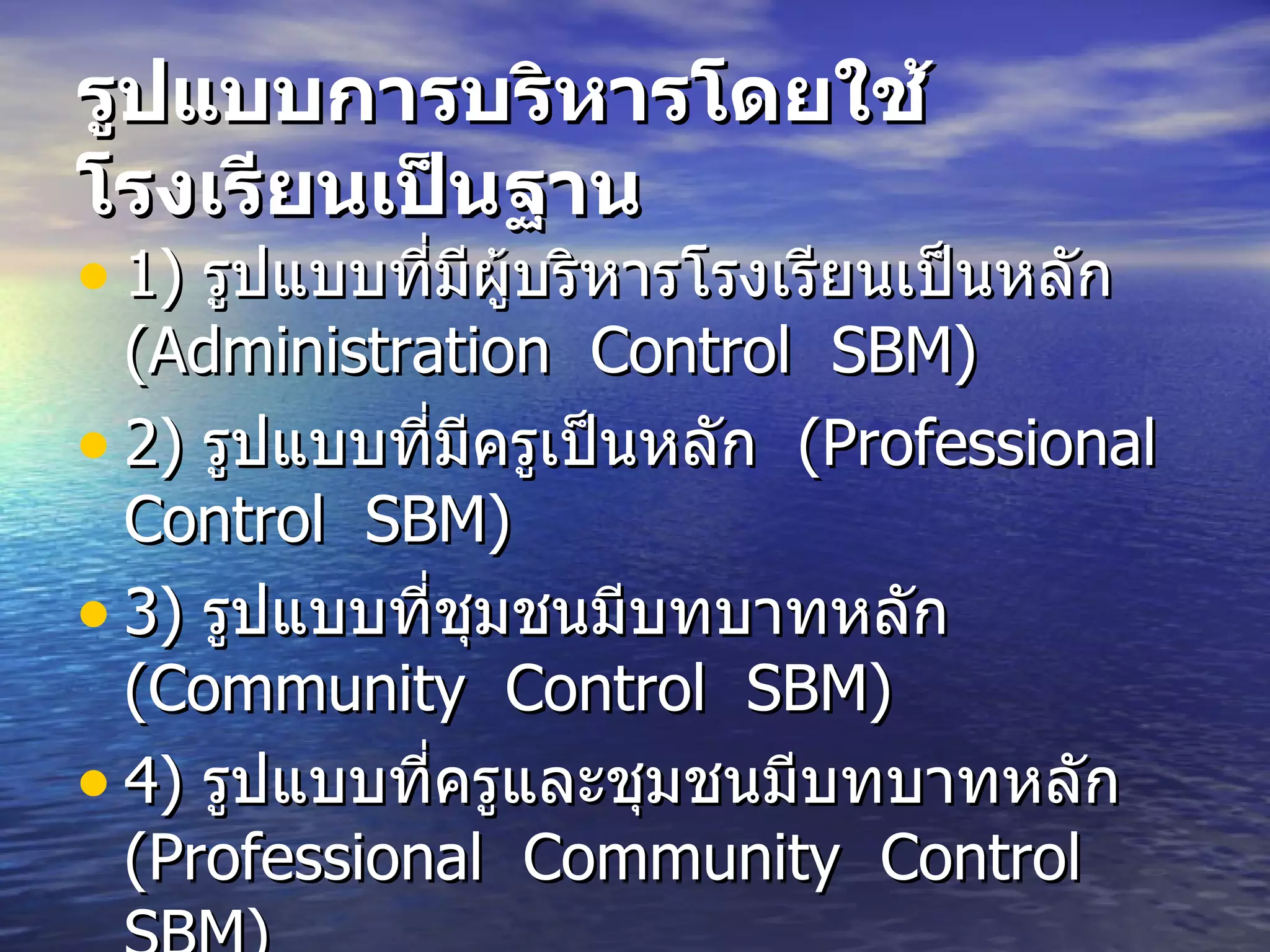 รูปแบบการบริหารโดยใช้โรงเรียนเป็นฐาน   1)  รูปแบบที่มีผู้บริหารโรงเรียนเป็นหลัก   (Administration  Control  SBM)  2)  รูปแบบที่มีครูเป็นหลัก   (Professional  Control  SBM)  3)  รูปแบบที่ชุมชนมีบทบาทหลัก   (Community  Control  SBM)  4)  รูปแบบที่ครูและชุมชนมีบทบาทหลัก   (Professional  Community  Control  SBM)  