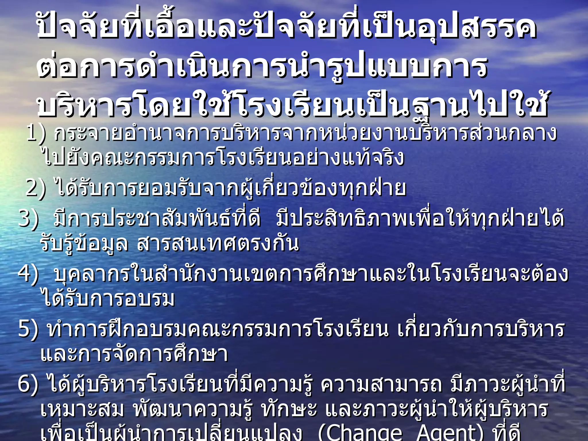 ปัจจัยที่เอื้อและปัจจัยที่เป็นอุปสรรคต่อการดำเนินการนำรูปแบบการบริหารโดยใช้โรงเรียนเป็นฐานไปใช้ 1)  กระจายอำนาจการบริหารจากหน่วยงานบริหารส่วนกลางไปยังคณะกรรมการโรงเรียนอย่างแท้จริง 2)  ได้รับการยอมรับจากผู้เกี่ยวข้องทุกฝ่าย  3)  มีการประชาสัมพันธ์ที่ดี  มีประสิทธิภาพเพื่อให้ทุกฝ่ายได้รับรู้ข้อมูล   สารสนเทศตรงกัน 4)  บุคลากรในสำนักงานเขตการศึกษาและในโรงเรียนจะต้องได้รับการอบรม  5)  ทำการฝึกอบรมคณะกรรมการโรงเรียน เกี่ยวกับการบริหารและการจัดการศึกษา  6)  ได้ผู้บริหารโรงเรียนที่มีความรู้ ความสามารถ มีภาวะผู้นำที่เหมาะสม พัฒนาความรู้ ทักษะ และภาวะผู้นำให้ผู้บริหารเพื่อเป็นผู้นำการเปลี่ยนแปลง   (Change  Agent)  ที่ดี 7)   ผู้บริหารคณะกรรมการโรงเรียน บุคลากรในโรงเรียนรู้บทบาทหน้าที่ของตนเอง  8)   มีการให้รางวัลสำหรับโรงเรียนที่ประสบความสำเร็จในด้านการบริหาร และจัดการศึกษา  