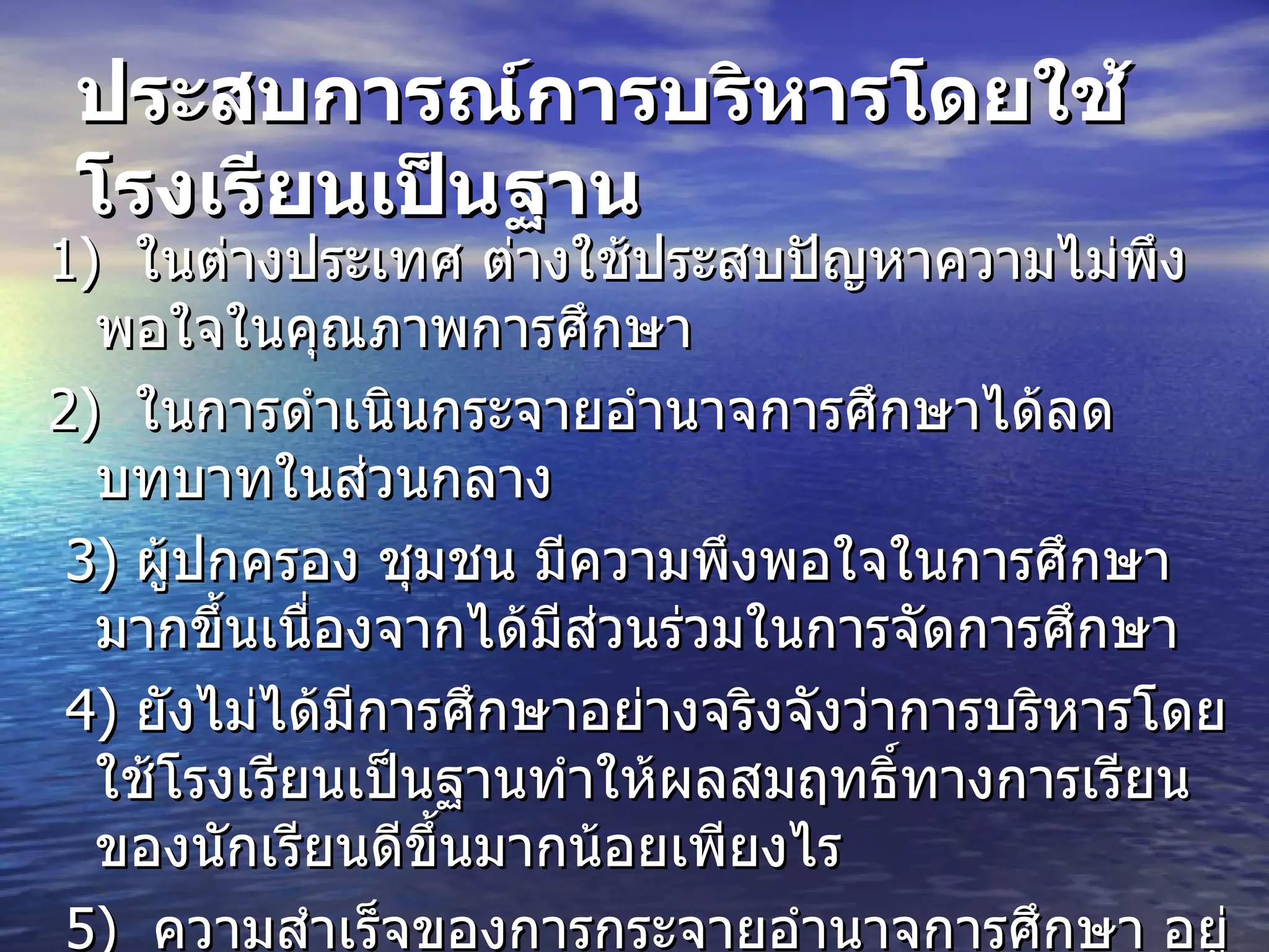 ประสบการณ์การบริหารโดยใช้โรงเรียนเป็นฐาน   1)   ในต่างประเทศ ต่างใช้ประสบปัญหาความไม่พึงพอใจในคุณภาพการศึกษา  2)   ในการดำเนินกระจายอำนาจการศึกษาได้ลดบทบาทในส่วนกลาง  3)  ผู้ปกครอง ชุมชน มีความพึงพอใจในการศึกษามากขึ้นเนื่องจากได้มีส่วนร่วมในการจัดการศึกษา  4)  ยังไม่ได้มีการศึกษาอย่างจริงจังว่าการบริหารโดยใช้โรงเรียนเป็นฐานทำให้ผลสมฤทธิ์ทางการเรียนของนักเรียนดีขึ้นมากน้อยเพียงไร  5)  ความสำเร็จของการกระจายอำนาจการศึกษา อยู่ที่รัฐบาลให้ความสำคัญและดำเนินการอย่างจริงจัง   