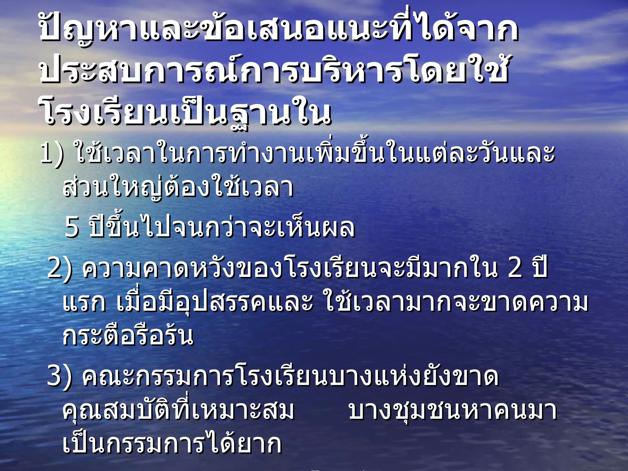 ปัญหาและข้อเสนอแนะที่ได้จากประสบการณ์การบริหารโดยใช้โรงเรียนเป็นฐานใน   1)  ใช้เวลาในการทำงานเพิ่มขึ้นในแต่ละวันและส่วนใหญ่ต้องใช้เวลา  5  ปีขึ้นไปจนกว่าจะเห็นผล  2)  ความคาดหวังของโรงเรียนจะมีมากใน  2  ปีแรก เมื่อมีอุปสรรคและ ใช้เวลามากจะขาดความกระตือรือร้น  3)  คณะกรรมการโรงเรียนบางแห่งยังขาดคุณสมบัติที่เหมาะสม  บางชุมชนหาคนมาเป็นกรรมการได้ยาก  4)  ความขัดแย้งระหว่างโรงเรียน ครู และชุมชน 