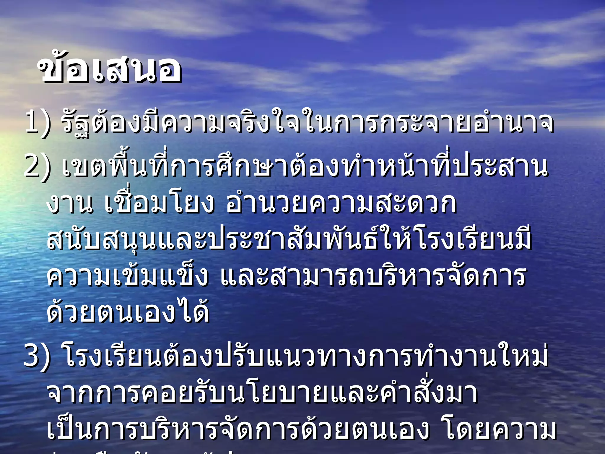 ข้อเสนอ 1)  รัฐต้องมีความจริงใจในการกระจายอำนาจ  2)  เขตพื้นที่การศึกษาต้องทำหน้าที่ประสานงาน เชื่อมโยง อำนวยความสะดวก สนับสนุนและประชาสัมพันธ์ให้โรงเรียนมีความเข้มแข็ง และสามารถบริหารจัดการด้วยตนเองได้  3)  โรงเรียนต้องปรับแนวทางการทำงานใหม่  จากการคอยรับนโยบายและคำสั่งมาเป็นการบริหารจัดการด้วยตนเอง โดยความร่วมมือกับครูผู้ปกครองและชุมชน  