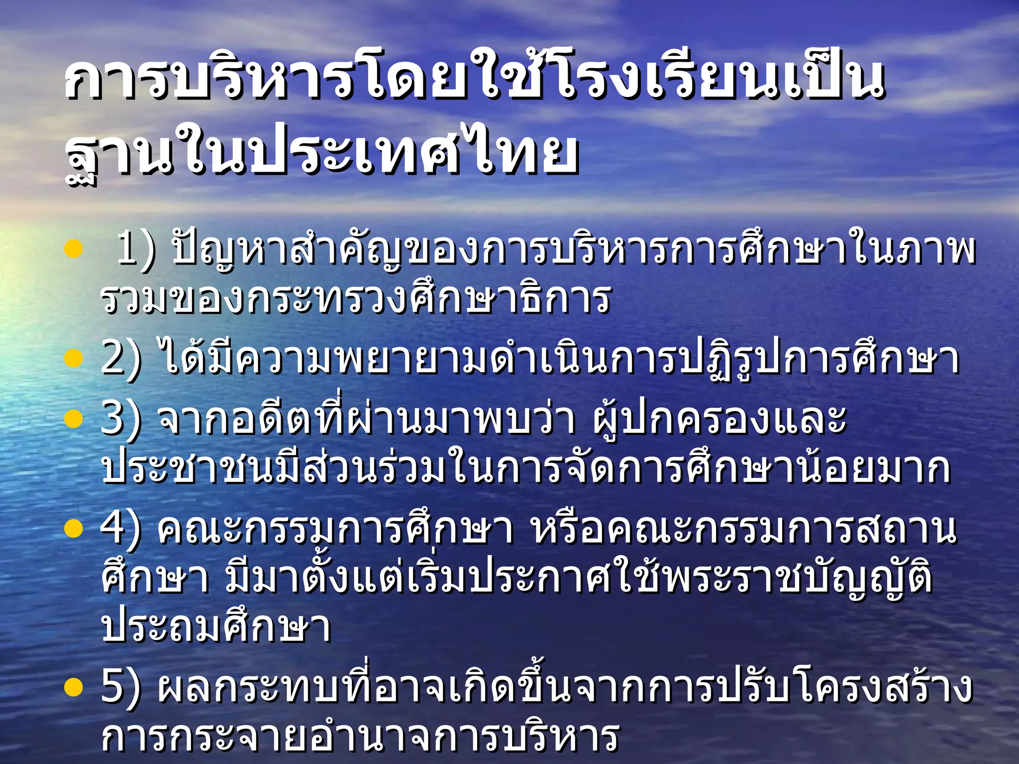 การบริหารโดยใช้โรงเรียนเป็นฐานในประเทศไทย   1)   ปัญหาสำคัญของการบริหารการศึกษาในภาพรวมของกระทรวงศึกษาธิการ  2)   ได้มีความพยายามดำเนินการปฏิรูปการศึกษา   3)   จากอดีตที่ผ่านมาพบว่า ผู้ปกครองและประชาชนมีส่วนร่วมในการจัดการศึกษาน้อยมาก  4)   คณะกรรมการศึกษา หรือคณะกรรมการสถานศึกษา มีมาตั้งแต่เริ่มประกาศใช้พระราชบัญญัติประถมศึกษา  5)   ผลกระทบที่อาจเกิดขึ้นจากการปรับโครงสร้างการกระจายอำนาจการบริหาร  