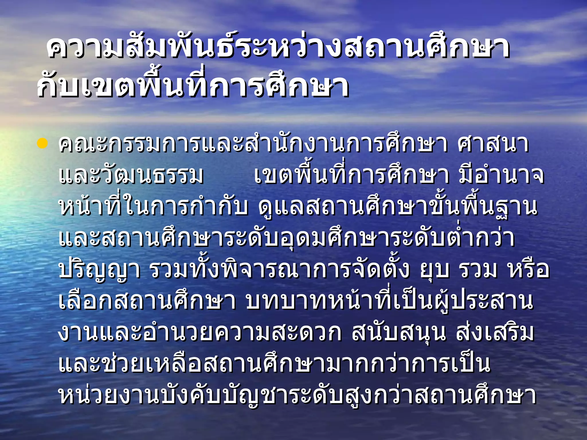 ความสัมพันธ์ระหว่างสถานศึกษากับเขตพื้นที่การศึกษา   คณะกรรมการและสำนักงานการศึกษา ศาสนา และวัฒนธรรม  เขตพื้นที่การศึกษา มีอำนาจหน้าที่ในการกำกับ ดูแลสถานศึกษาขั้นพื้นฐานและสถานศึกษาระดับอุดมศึกษาระดับต่ำกว่าปริญญา รวมทั้งพิจารณาการจัดตั้ง ยุบ รวม หรือเลือกสถานศึกษา บทบาทหน้าที่เป็นผู้ประสานงานและอำนวยความสะดวก สนับสนุน ส่งเสริม และช่วยเหลือสถานศึกษามากกว่าการเป็นหน่วยงานบังคับบัญชาระดับสูงกว่าสถานศึกษา 