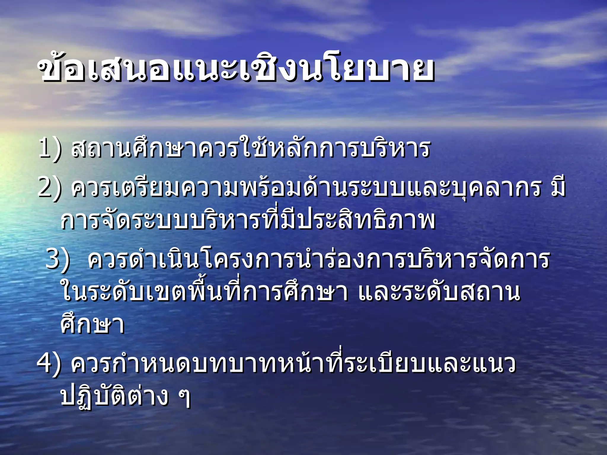 ข้อเสนอแนะเชิงนโยบาย   1)  สถานศึกษาควรใช้หลักการบริหาร  2)  ควรเตรียมความพร้อมด้านระบบและบุคลากร มีการจัดระบบบริหารที่มีประสิทธิภาพ   3)   ควรดำเนินโครงการนำร่องการบริหารจัดการในระดับเขตพื้นที่การศึกษา และระดับสถานศึกษา  4)  ควรกำหนดบทบาทหน้าที่ระเบียบและแนวปฏิบัติต่าง ๆ  