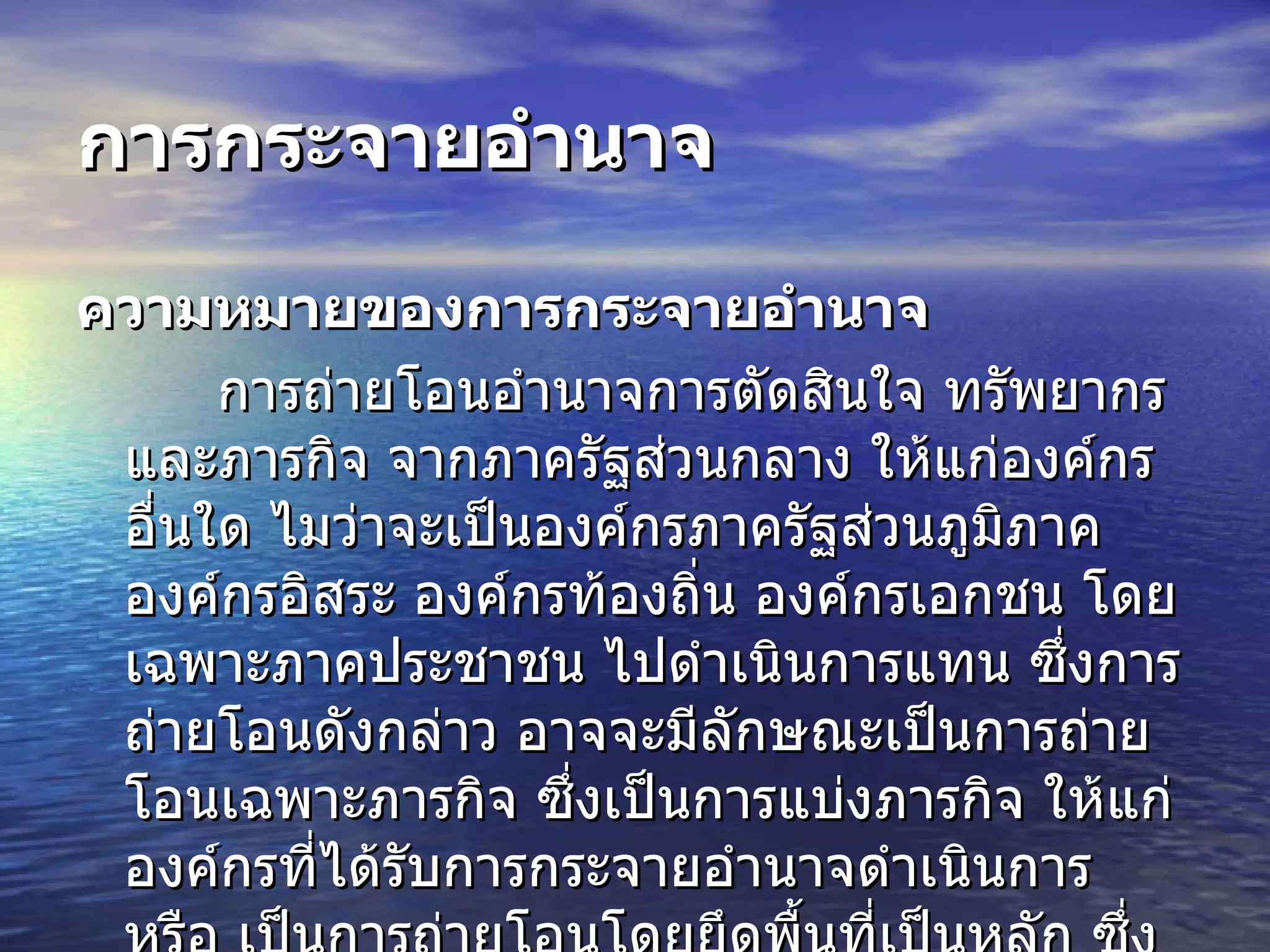 การกระจายอำนาจ   ความหมายของการกระจายอำนาจ การถ่ายโอนอำนาจการตัดสินใจ ทรัพยากร และภารกิจ จากภาครัฐส่วนกลาง ให้แก่องค์กรอื่นใด ไมว่าจะเป็นองค์กรภาครัฐส่วนภูมิภาค องค์กรอิสระ องค์กรท้องถิ่น องค์กรเอกชน โดยเฉพาะภาคประชาชน ไปดำเนินการแทน ซึ่งการถ่ายโอนดังกล่าว อาจจะมีลักษณะเป็นการถ่ายโอนเฉพาะภารกิจ ซึ่งเป็นการแบ่งภารกิจ ให้แก่องค์กรที่ได้รับการกระจายอำนาจดำเนินการ หรือ เป็นการถ่ายโอนโดยยึดพื้นที่เป็นหลัก ซึ่งเป็นการแบ่งพื้นที่เป็นหน่วยงานย่อยในการดำเนินการ   