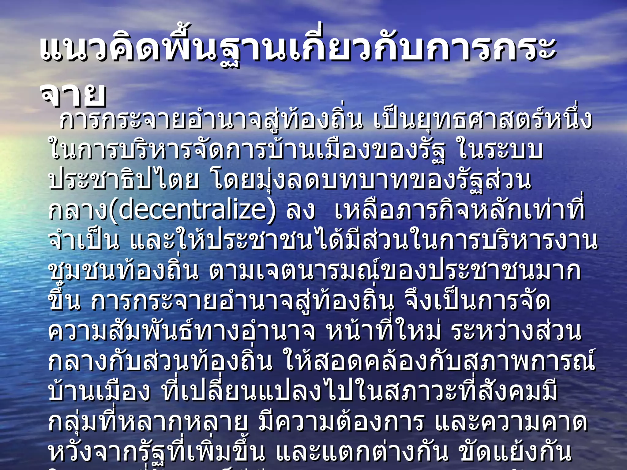 แนวคิดพื้นฐานเกี่ยวกับการกระจาย   การกระจายอำนาจสู่ท้องถิ่น เป็นยุทธศาสตร์หนึ่งในการบริหารจัดการบ้านเมืองของรัฐ ในระบบประชาธิปไตย โดยมุ่งลดบทบาทของรัฐส่วนกลาง (decentralize)  ลง  เหลือภารกิจหลักเท่าที่จำเป็น และให้ประชาชนได้มีส่วนในการบริหารงานชุมชนท้องถิ่น ตามเจตนารมณ์ของประชาชนมากขึ้น การกระจายอำนาจสู่ท้องถิ่น จึงเป็นการจัดความสัมพันธ์ทางอำนาจ หน้าที่ใหม่ ระหว่างส่วนกลางกับส่วนท้องถิ่น ให้สอดคล้องกับสภาพการณ์บ้านเมือง ที่เปลี่ยนแปลงไปในสภาวะที่สังคมมีกลุ่มที่หลากหลาย มีความต้องการ และความคาดหวังจากรัฐที่เพิ่มขึ้น และแตกต่างกัน ขัดแย้งกัน ในขณะที่รัฐเองก็มีขีดความสามารถ และทรัพยากรที่จำกัด ในการตอบสนองปัญหา ความต้องการ ที่เกิดขึ้นในแต่ละท้องถิ่นได้ทันต่อเหตุการณ์ และตรงกับความต้องการของท้องถิ่น   