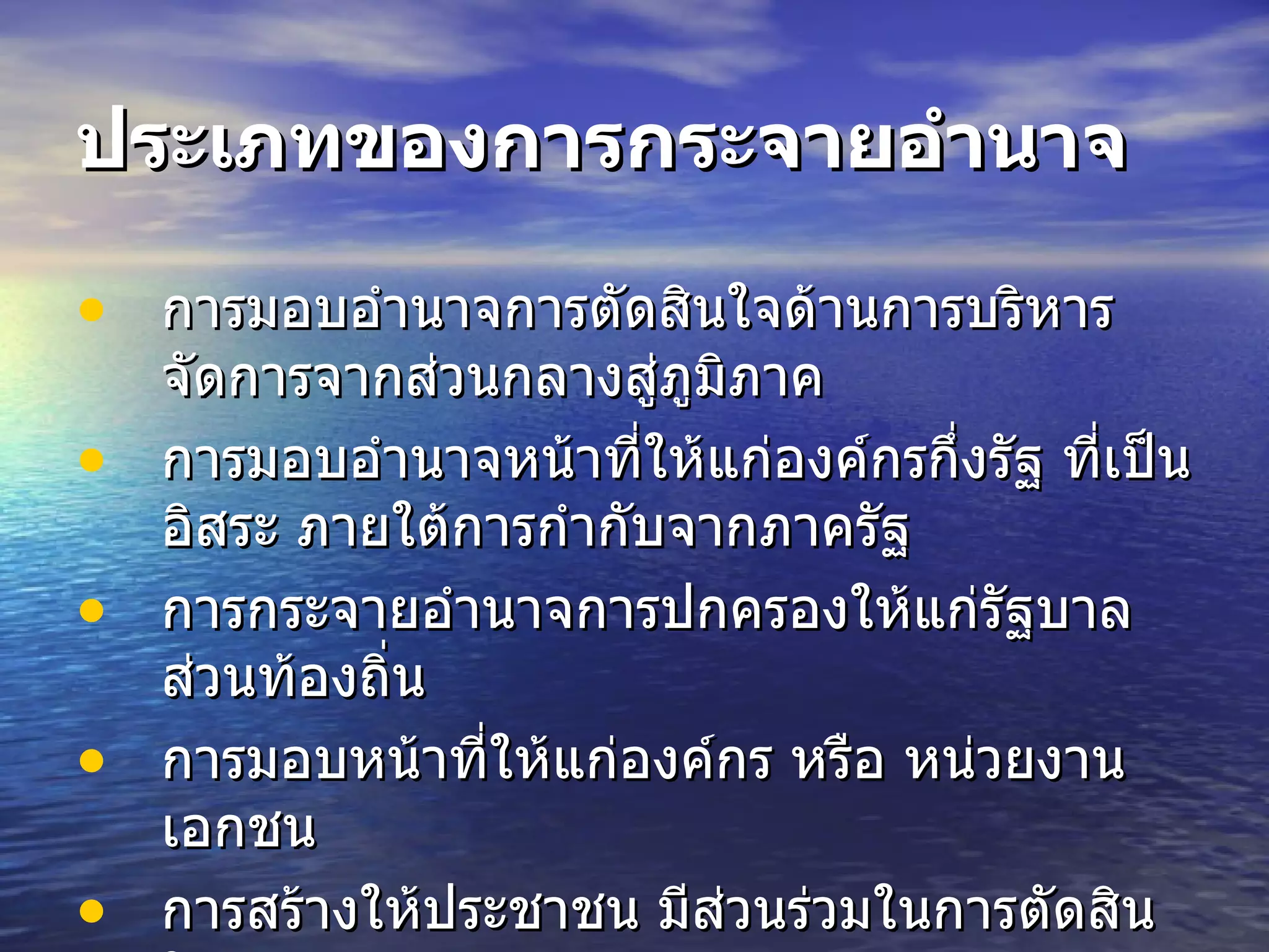 ประเภทของการกระจายอำนาจ การมอบอำนาจการตัดสินใจด้านการบริหารจัดการจากส่วนกลางสู่ภูมิภาค   การมอบอำนาจหน้าที่ให้แก่องค์กรกึ่งรัฐ ที่เป็นอิสระ ภายใต้การกำกับจากภาครัฐ   การกระจายอำนาจการปกครองให้แก่รัฐบาลส่วนท้องถิ่น   การมอบหน้าที่ให้แก่องค์กร หรือ หน่วยงานเอกชน   การสร้างให้ประชาชน มีส่วนร่วมในการตัดสินใจ   