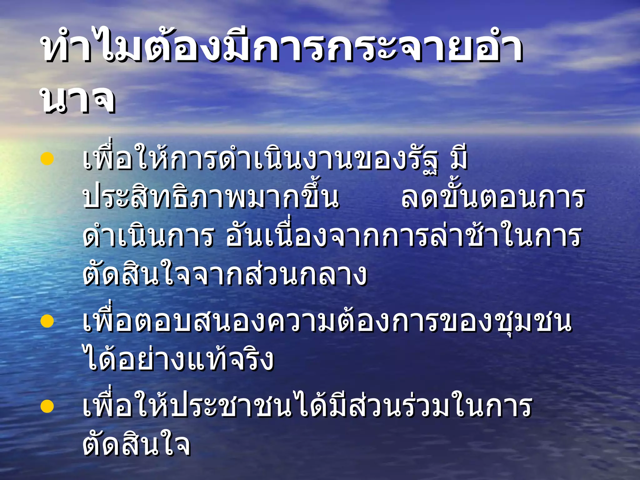 ทำไมต้องมีการกระจายอำนาจ เพื่อให้การดำเนินงานของรัฐ มีประสิทธิภาพมากขึ้น  ลดขั้นตอนการดำเนินการ อันเนื่องจากการล่าช้าในการตัดสินใจจากส่วนกลาง   เพื่อตอบสนองความต้องการของชุมชนได้อย่างแท้จริง   เพื่อให้ประชาชนได้มีส่วนร่วมในการตัดสินใจ   