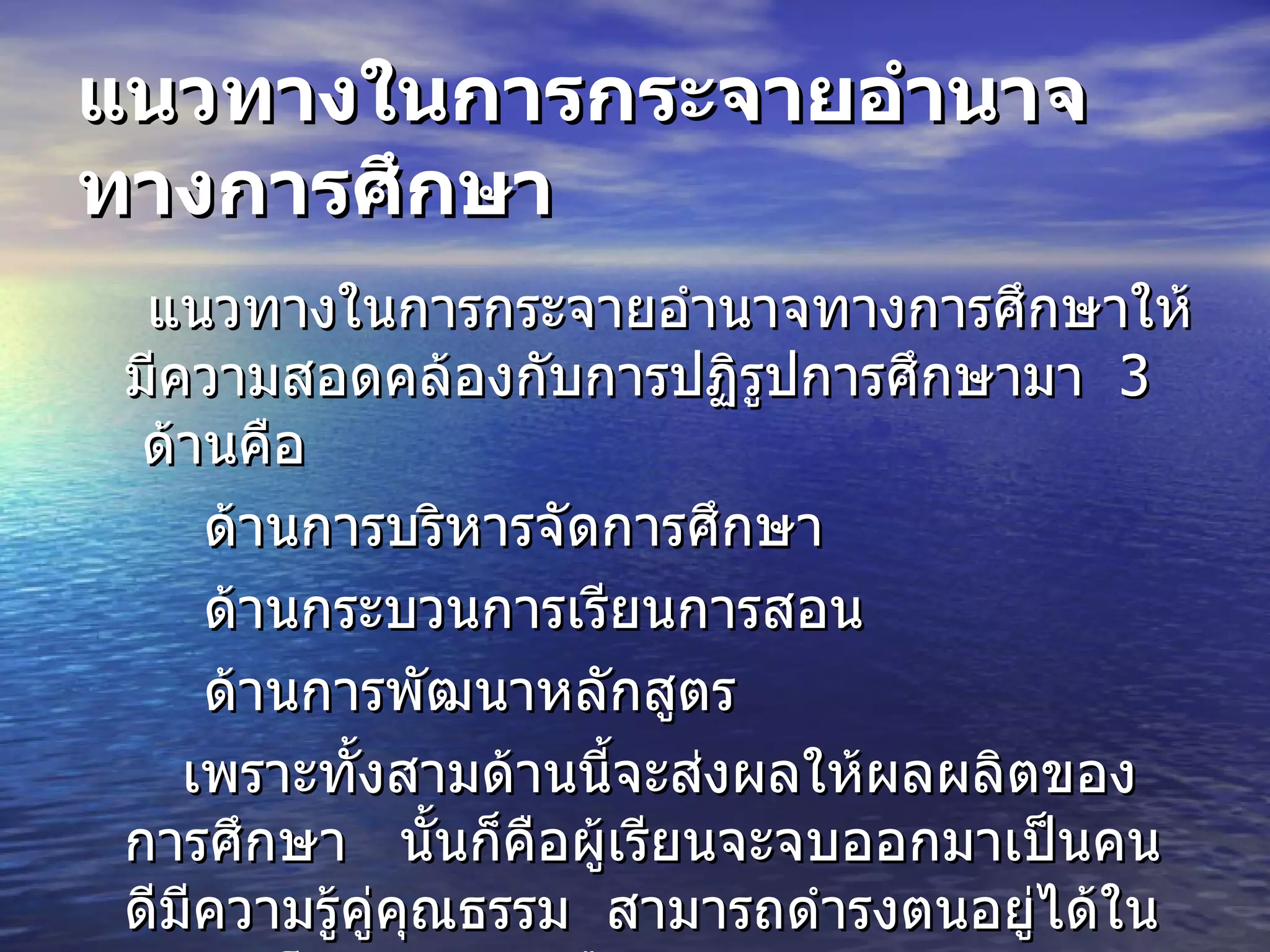 แนวทางในการกระจายอำนาจทางการศึกษา แนวทางในการกระจายอำนาจทางการศึกษาให้มีความสอดคล้องกับการปฏิรูปการศึกษามา    3    ด้านคือ      ด้านการบริหารจัดการศึกษา   ด้านกระบวนการเรียนการสอน    ด้านการพัฒนาหลักสูตร    เพราะทั้งสามด้านนี้จะส่งผลให้ผลผลิตของการศึกษา     นั้นก็คือผู้เรียนจะจบออกมาเป็นคนดีมีความรู้คู่คุณธรรม    สามารถดำรงตนอยู่ได้ในกระแสโลกาภิวัตน์    คือ 