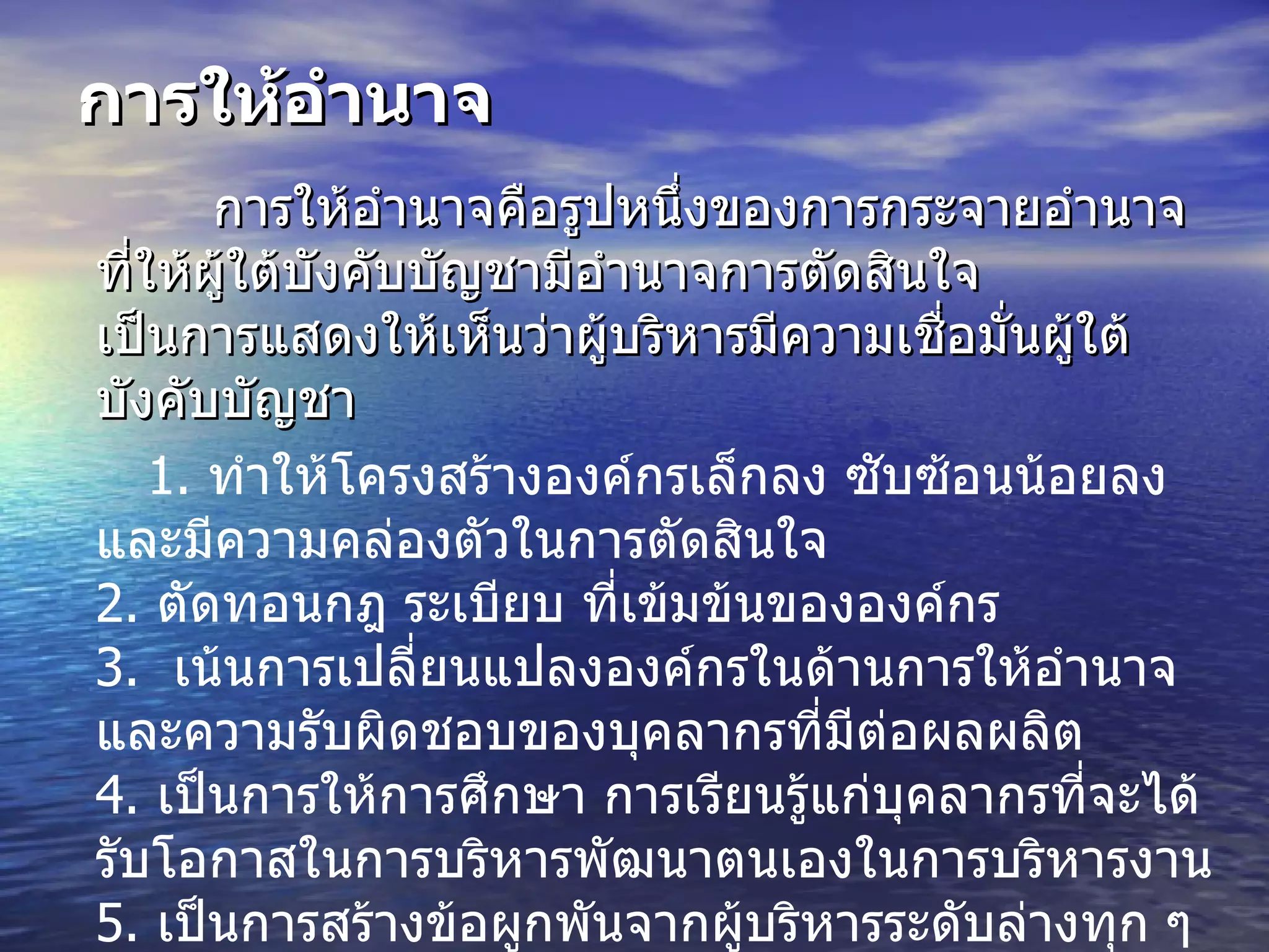 การให้อำนาจ การให้อำนาจคือรูปหนึ่งของการกระจายอำนาจที่ให้ผู้ใต้บังคับบัญชามีอำนาจการตัดสินใจ        เป็นการแสดงให้เห็นว่าผู้บริหารมีความเชื่อมั่นผู้ใต้บังคับบัญชา  1.   ทำให้โครงสร้างองค์กรเล็กลง ซับซ้อนน้อยลง และมีความคล่องตัวในการตัดสินใจ  2.  ตัดทอนกฎ ระเบียบ ที่เข้มข้นขององค์กร 3.  เน้นการเปลี่ยนแปลงองค์กรในด้านการให้อำนาจและความรับผิดชอบของบุคลากรที่มีต่อผลผลิต 4.  เป็นการให้การศึกษา การเรียนรู้แก่บุคลากรที่จะได้รับโอกาสในการบริหารพัฒนาตนเองในการบริหารงาน 5.   เป็นการสร้างข้อผูกพันจากผู้บริหารระดับล่างทุก ๆ องค์กรใด ๆ ไม่มีที่จะรวมอำนาจได้ทั้งหมด                 