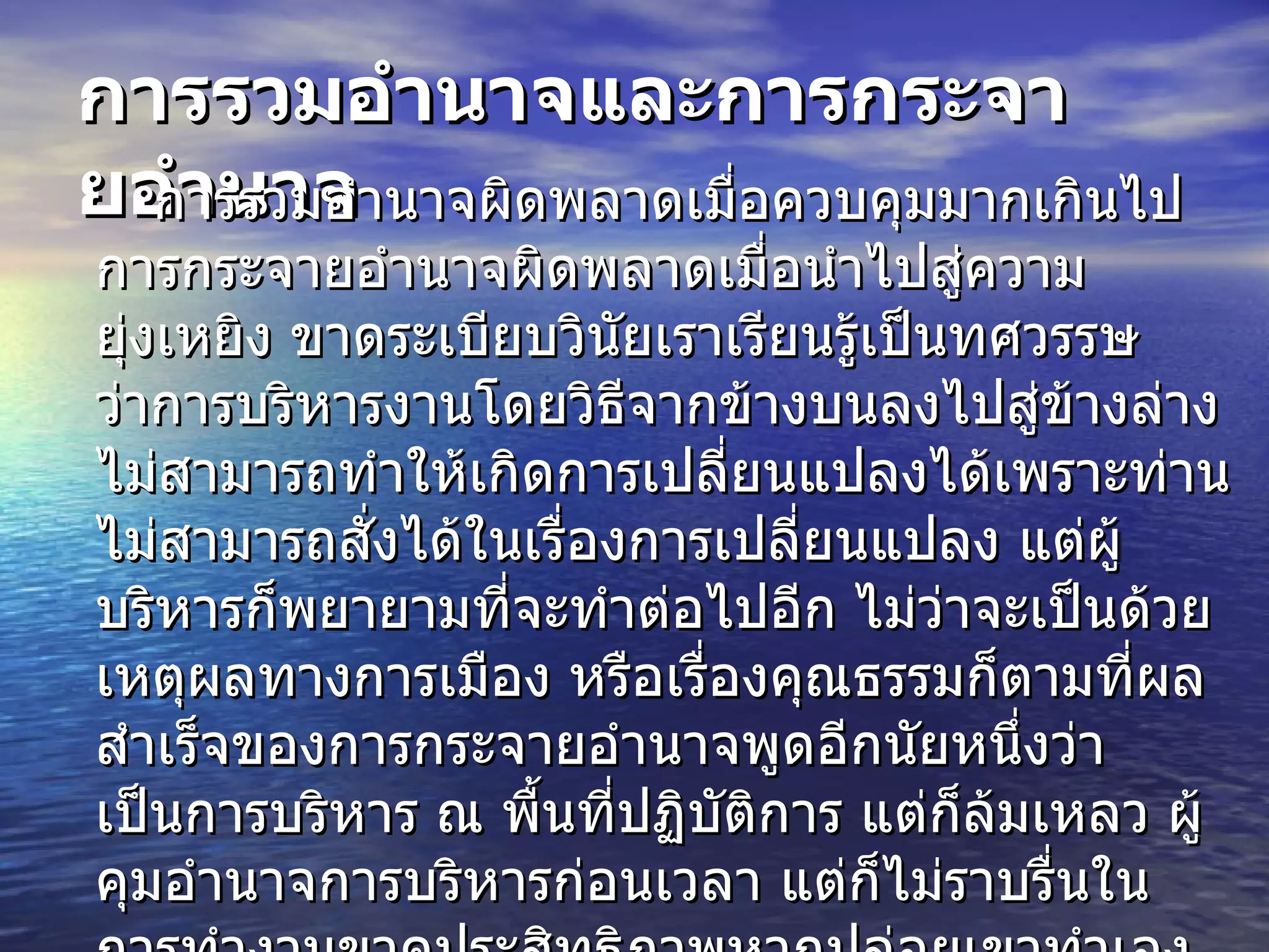 การรวมอำนาจและการกระจายอำนาจ การรวมอำนาจผิดพลาดเมื่อควบคุมมากเกินไป การกระจายอำนาจผิดพลาดเมื่อนำไปสู่ความยุ่งเหยิง ขาดระเบียบวินัยเราเรียนรู้เป็นทศวรรษว่าการบริหารงานโดยวิธีจากข้างบนลงไปสู่ข้างล่าง ไม่สามารถทำให้เกิดการเปลี่ยนแปลงได้เพราะท่านไม่สามารถสั่งได้ในเรื่องการเปลี่ยนแปลง แต่ผู้บริหารก็พยายามที่จะทำต่อไปอีก ไม่ว่าจะเป็นด้วยเหตุผลทางการเมือง หรือเรื่องคุณธรรมก็ตามที่ผลสำเร็จของการกระจายอำนาจพูดอีกนัยหนึ่งว่าเป็นการบริหาร ณ พื้นที่ปฏิบัติการ แต่ก็ล้มเหลว ผู้คุมอำนาจการบริหารก่อนเวลา แต่ก็ไม่ราบรื่นในการทำงานขาดประสิทธิภาพหากปล่อยเขาทำเอง แม้ว่าจะประสบความสำเร็จในระยะเวลาอันสั้น แต่เขาก็ไม่สามารถดำรงความสำเร็จไว้ได้ยั่งยืน หากเขาไม่ได้เงยหน้าขึ้นไปดูหน่วยงานเหนือหรือหน่วยเหนือได้ชำเลืองลงดูข้างล่างหรือไม่ 