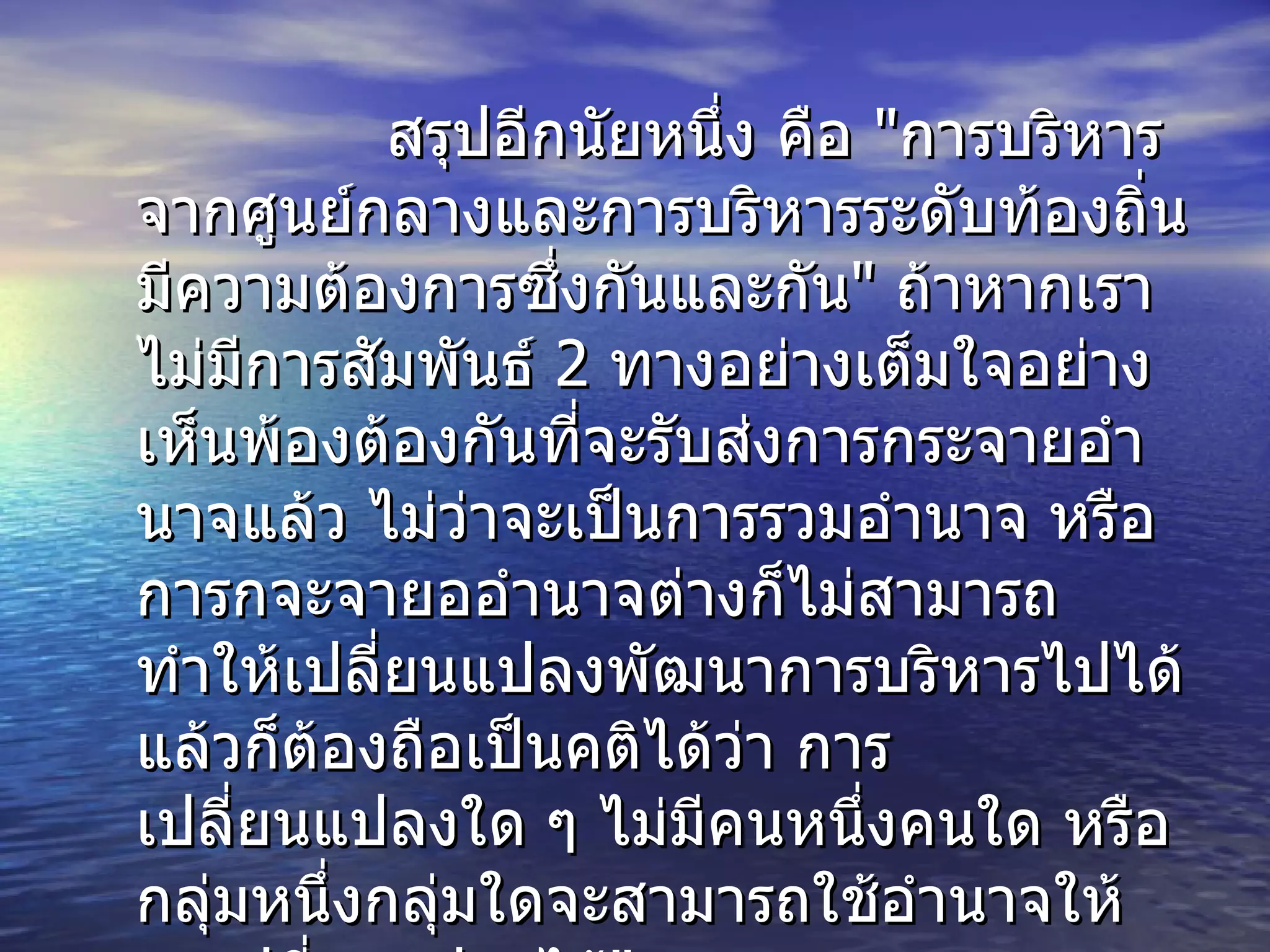 สรุปอีกนัยหนึ่ง คือ   " การบริหารจากศูนย์กลางและการบริหารระดับท้องถิ่น มีความต้องการซึ่งกันและกัน "  ถ้าหากเราไม่มีการสัมพันธ์  2  ทางอย่างเต็มใจอย่างเห็นพ้องต้องกันที่จะรับส่งการกระจายอำนาจแล้ว ไม่ว่าจะเป็นการรวมอำนาจ หรือการกจะจายออำนาจต่างก็ไม่สามารถทำให้เปลี่ยนแปลงพัฒนาการบริหารไปได้ แล้วก็ต้องถือเป็นคติได้ว่า การเปลี่ยนแปลงใด ๆ ไม่มีคนหนึ่งคนใด หรือกลุ่มหนึ่งกลุ่มใดจะสามารถใช้อำนาจให้คนเปลี่ยนแปลงได้ " 