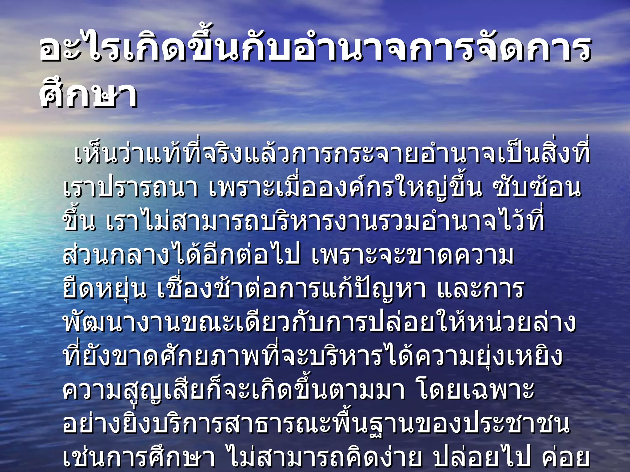 อะไรเกิดขึ้นกับอำนาจการจัดการศึกษา เห็นว่าแท้ที่จริงแล้วการกระจายอำนาจเป็นสิ่งที่เราปรารถนา เพราะเมื่อองค์กรใหญ่ขึ้น ซับซ้อนขึ้น เราไม่สามารถบริหารงานรวมอำนาจไว้ที่ส่วนกลางได้อีกต่อไป เพราะจะขาดความยืดหยุ่น เชื่องช้าต่อการแก้ปัญหา และการพัฒนางานขณะเดียวกับการปล่อยให้หน่วยล่างที่ยังขาดศักยภาพที่จะบริหารได้ความยุ่งเหยิง ความสูญเสียก็จะเกิดขึ้นตามมา โดยเฉพาะอย่างยิ่งบริการสาธารณะพื้นฐานของประชาชน เช่นการศึกษา ไม่สามารถคิดง่าย ปล่อยไป ค่อยไปแก้ปัญหาเอาข้างหน้าย่อมไม่ใช่เป็นวิธีการที่ถูกต้อง 