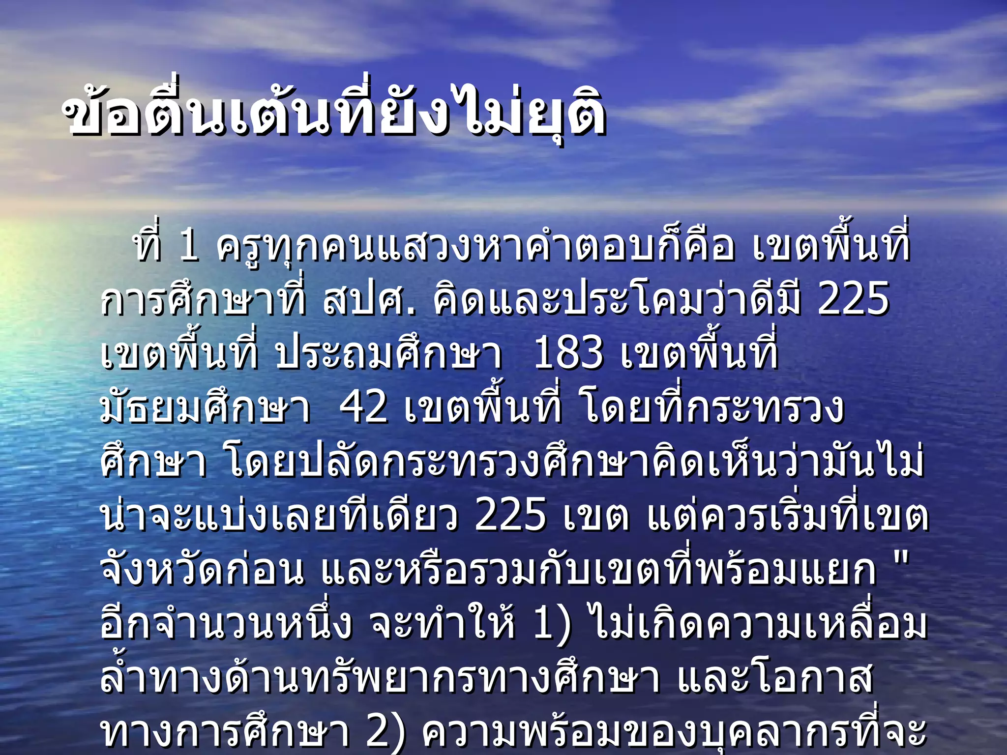 ข้อตื่นเต้นที่ยังไม่ยุติ ที่  1  ครูทุกคนแสวงหาคำตอบก็คือ เขตพื้นที่การศึกษาที่ สปศ .  คิดและประโคมว่าดีมี  225  เขตพื้นที่ ประถมศึกษา  183  เขตพื้นที่ มัธยมศึกษา  42  เขตพื้นที่ โดยที่กระทรวงศึกษา โดยปลัดกระทรวงศึกษาคิดเห็นว่ามันไม่น่าจะแบ่งเลยทีเดียว  225  เขต แต่ควรเริ่มที่เขตจังหวัดก่อน และหรือรวมกับเขตที่พร้อมแยก  " อีกจำนวนหนึ่ง จะทำให้   1)  ไม่เกิดความเหลื่อมล้ำทางด้านทรัพยากรทางศึกษา และโอกาสทางการศึกษา  2)  ความพร้อมของบุคลากรที่จะบริหารภายใต้  " เขต พท . กศ .  มีภาระหน้าที่ใหม่ทั้งหลาย ซึ่งเป็นองค์กรที่รองรับการกระจายอำนาจอย่างเต็มที่ 
