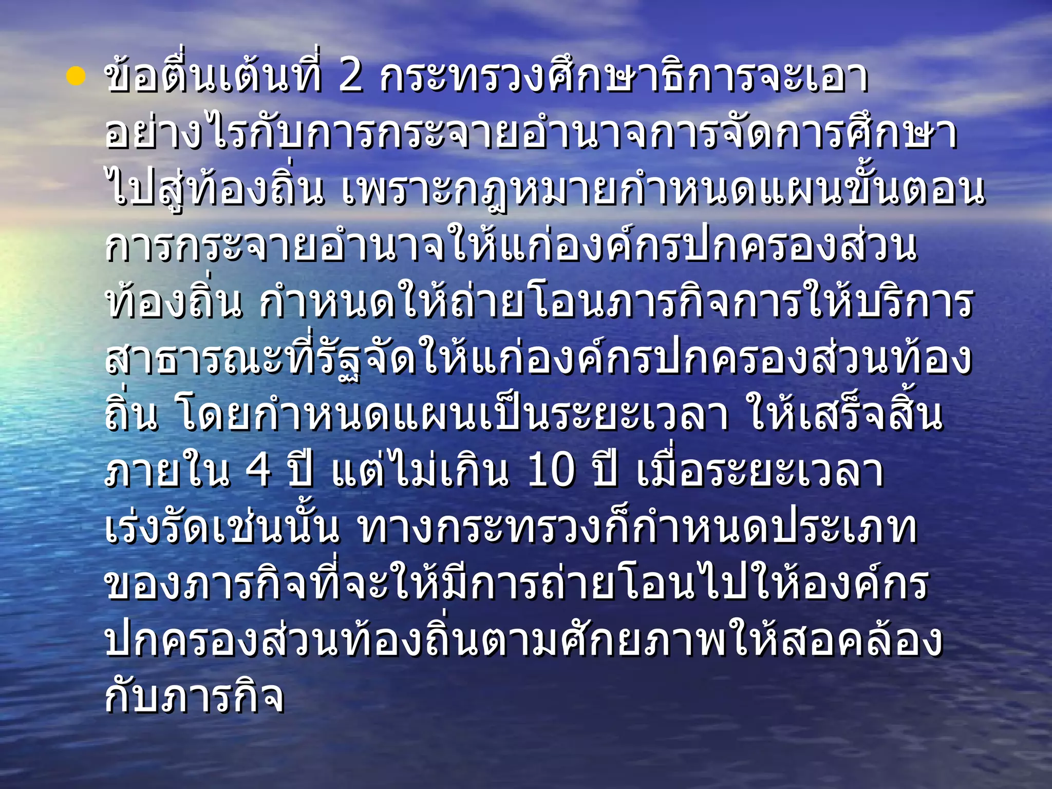 ข้อตื่นเต้นที่  2  กระทรวงศึกษาธิการจะเอาอย่างไรกับการกระจายอำนาจการจัดการศึกษาไปสู่ท้องถิ่น เพราะกฎหมายกำหนดแผนขั้นตอนการกระจายอำนาจให้แก่องค์กรปกครองส่วนท้องถิ่น กำหนดให้ถ่ายโอนภารกิจการให้บริการสาธารณะที่รัฐจัดให้แก่องค์กรปกครองส่วนท้องถิ่น โดยกำหนดแผนเป็นระยะเวลา ให้เสร็จสิ้นภายใน  4  ปี แต่ไม่เกิน  10  ปี เมื่อระยะเวลาเร่งรัดเช่นนั้น ทางกระทรวงก็กำหนดประเภทของภารกิจที่จะให้มีการถ่ายโอนไปให้องค์กรปกครองส่วนท้องถิ่นตามศักยภาพให้สอคล้องกับภารกิจ  