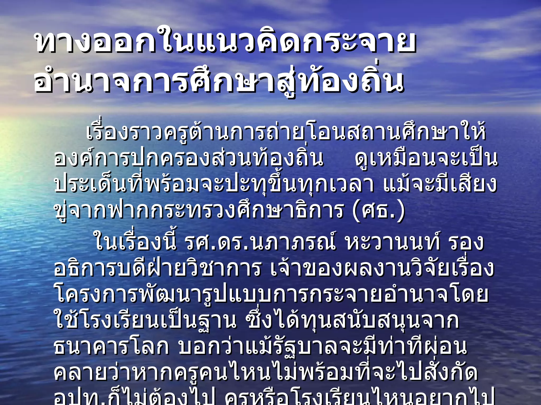 ทางออกในแนวคิดกระจายอำนาจการศึกษาสู่ท้องถิ่น   เรื่องราวครูต้านการถ่ายโอนสถานศึกษาให้องค์การปกครองส่วนท้องถิ่น  ดูเหมือนจะเป็นประเด็นที่พร้อมจะปะทุขึ้นทุกเวลา แม้จะมีเสียงขู่จากฟาก กระทรวงศึกษาธิการ  ( ศธ .)   ในเรื่องนี้ รศ . ดร . นภาภรณ์ หะวานนท์ รองอธิการบดีฝ่ายวิชาการ เจ้าของผลงานวิจัยเรื่อง โครงการพัฒนารูปแบบการกระจายอำนาจโดยใช้โรงเรียนเป็นฐาน ซึ่งได้ทุนสนับสนุนจากธนาคารโลก บอกว่าแม้รัฐบาลจะมีท่าทีผ่อนคลายว่าหากครูคนไหนไม่พร้อมที่จะไปสั่งกัด อปท . ก็ไม่ต้องไป ครูหรือโรงเรียนไหนอยากไปถึงจะไป นั่นไม่ใช่วิธีการแก้ปัญหา สิ่งที่เป็นต้นตอของปัญหาทำให้เกิดการเคลื่อนไหวของครูจากทั่วประเทศอยู่ที่พระราชบัญญัติกำหนดขั้นตอนการถ่ายโอนอำนาจถือเป็นสลักสำคัญ  