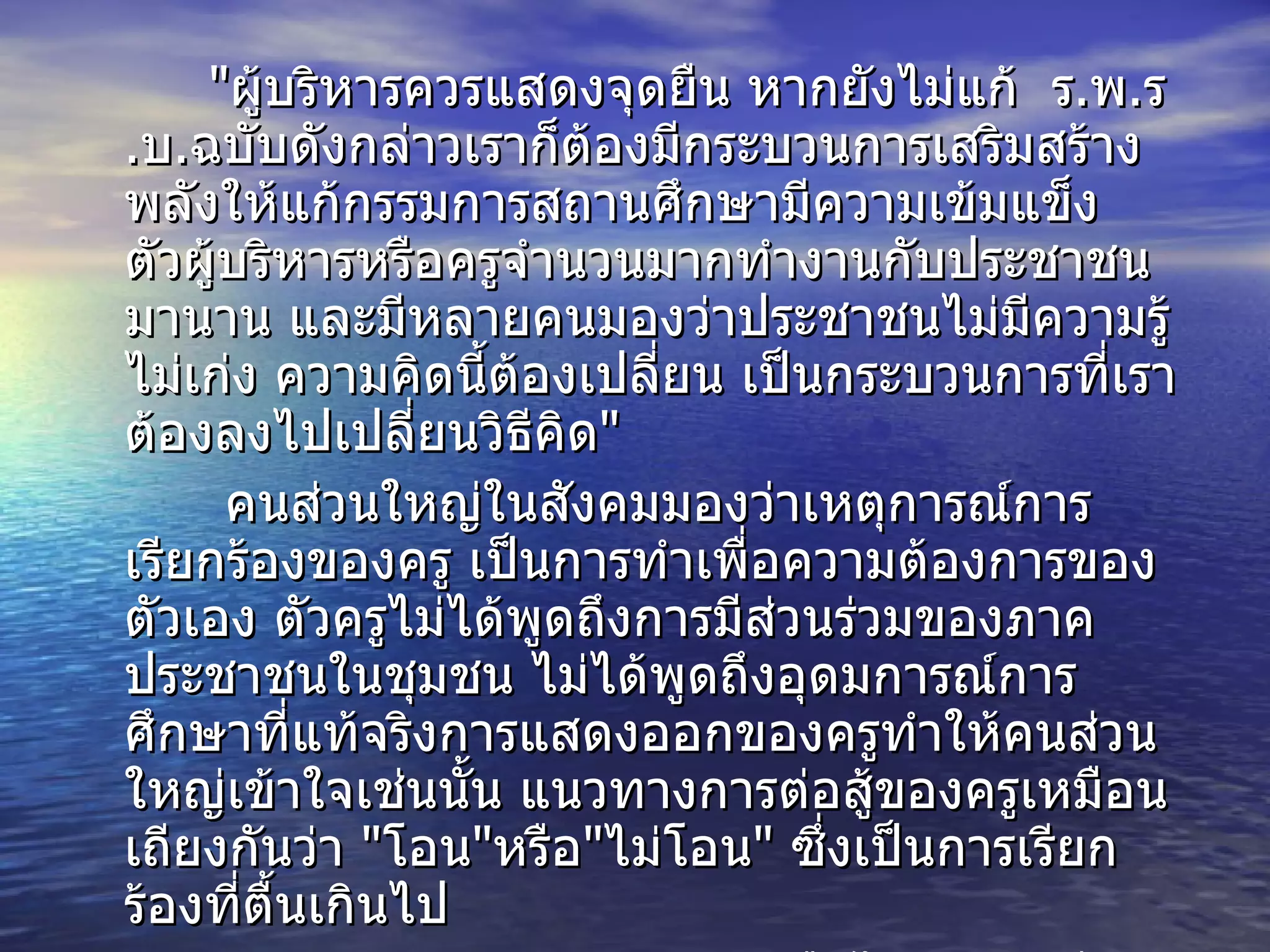 " ผู้บริหารควรแสดงจุดยืน หากยังไม่แก้  ร . พ . ร . บ . ฉบับดังกล่าวเราก็ต้องมีกระบวนการเสริมสร้างพลังให้แก้กรรมการสถานศึกษามีความเข้มแข็ง ตัวผู้บริหารหรือครูจำนวนมากทำงานกับประชาชนมานาน และมีหลายคนมองว่าประชาชนไม่มีความรู้ ไม่เก่ง ความคิดนี้ต้องเปลี่ยน เป็นกระบวนการที่เราต้องลงไปเปลี่ยนวิธีคิด " คนส่วนใหญ่ในสังคมมองว่าเหตุการณ์การเรียกร้องของครู เป็นการทำเพื่อความต้องการของตัวเอง ตัวครูไม่ได้พูดถึงการมีส่วนร่วมของภาคประชาชนในชุมชน ไม่ได้พูดถึงอุดมการณ์การศึกษาที่แท้จริงการแสดงออกของครูทำให้คนส่วนใหญ่เข้าใจเช่นนั้น แนวทางการต่อสู้ของครูเหมือนเถียงกันว่า  " โอน " หรือ " ไม่โอน "  ซึ่งเป็นการเรียกร้องที่ตื้นเกินไป ดร . วิษณุ กล่าว ว่าพร้อมหรือไม่พร้อมเพียงอย่างเดียวนั้น ทำให้เห็นว่าเส้นทางของการกระจายอำนาจการศึกษามีเส้นทางเดียว ถ้ารัฐธรรมนูญหรือ  พ . ร . บ . การศึกษาแห่งชาติมีแนวคิดเช่นนั้น เขาคงจะเขียนไว้ตั้งแต่ต้นแล้ว 