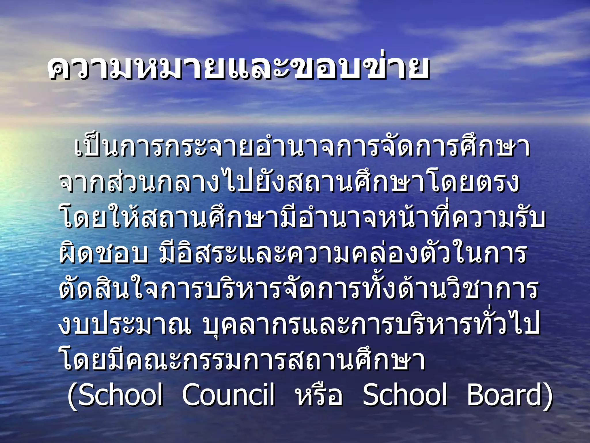 ความหมายและขอบข่าย เป็นการกระจายอำนาจการจัดการศึกษาจากส่วนกลางไปยังสถานศึกษาโดยตรง โดยให้สถานศึกษามีอำนาจหน้าที่ความรับผิดชอบ มีอิสระและความคล่องตัวในการตัดสินใจการบริหารจัดการทั้งด้านวิชาการ งบประมาณ บุคลากรและการบริหารทั่วไป โดยมีคณะกรรมการสถานศึกษา   (School  Council  หรือ   School  Board)  