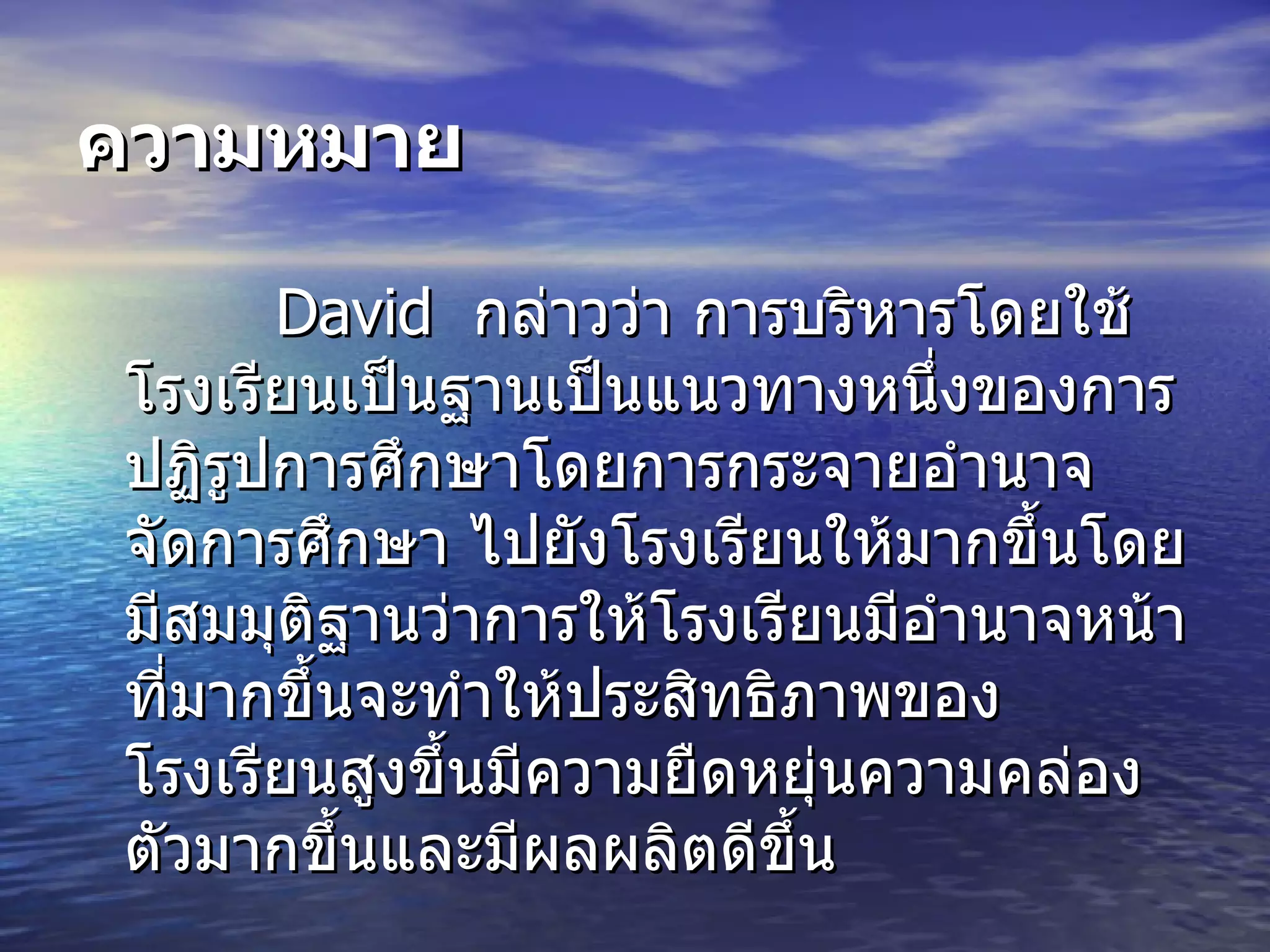 ความหมาย David  กล่าวว่า การบริหารโดยใช้  โรงเรียนเป็นฐานเป็นแนวทางหนึ่งของการปฏิรูปการศึกษาโดยการกระจายอํานาจจัดการศึกษา ไปยังโรงเรียนให้  มากขึ้นโดยมีสมมุติฐานว่าการให้  โรงเรียนมีอำนาจหน  าที่มากขึ้นจะทำให้ประสิทธิภาพของโรงเรียนสูงขึ้นมีความยืดหยุ  นความคล่องตัวมากขึ้นและมีผลผลิตดีขึ้น 