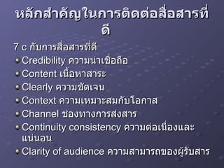 หลักสำคัญในการติดต่อสื่อสารที่ดี     7 c  กับการสื่อสารที่ดี   Credibility  ความน่าเชื่อถือ  Content  เนื้อหาสาระ  Clearly  ความชัดเจน  Context  ความเหมาะสมกับโอกาส  Channel  ช่องทางการส่งสาร  Continuity consistency  ความต่อเนื่องและแน่นอน  Clarity of audience  ความสามารถของผู้รับสาร  