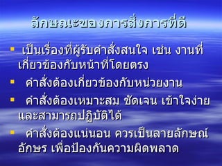  ลักษณะของการสั่งการที่ดี    เป็นเรื่องที่ผู้รับคำสั่งสนใจ เช่น งานที่เกี่ยวข้องกับหน้าที่โดยตรง  คำสั่งต้องเกี่ยวข้องกับหน่วยงาน   คำสั่งต้องเหมาะสม ชัดเจน เข้าใจง่าย และสามารถปฏิบัติได้   คำสั่งต้องแน่นอน ควรเป็นลายลักษณ์อักษร เพื่อป้องกันความผิดพลาด   