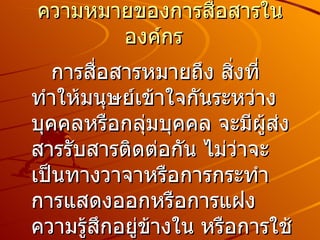 ความหมายของการสื่อสารในองค์กร    การสื่อสารหมายถึง สิ่งที่ทำให้มนุษย์เข้าใจกันระหว่างบุคคลหรือกลุ่มบุคคล จะมีผู้ส่งสารรับสารติดต่อกัน ไม่ว่าจะเป็นทางวาจาหรือการกระทำ การแสดงออกหรือการแฝงความรู้สึกอยู่ข้างใน หรือการใช้ท่าทางภาษาคำพูดต่าง ๆ  